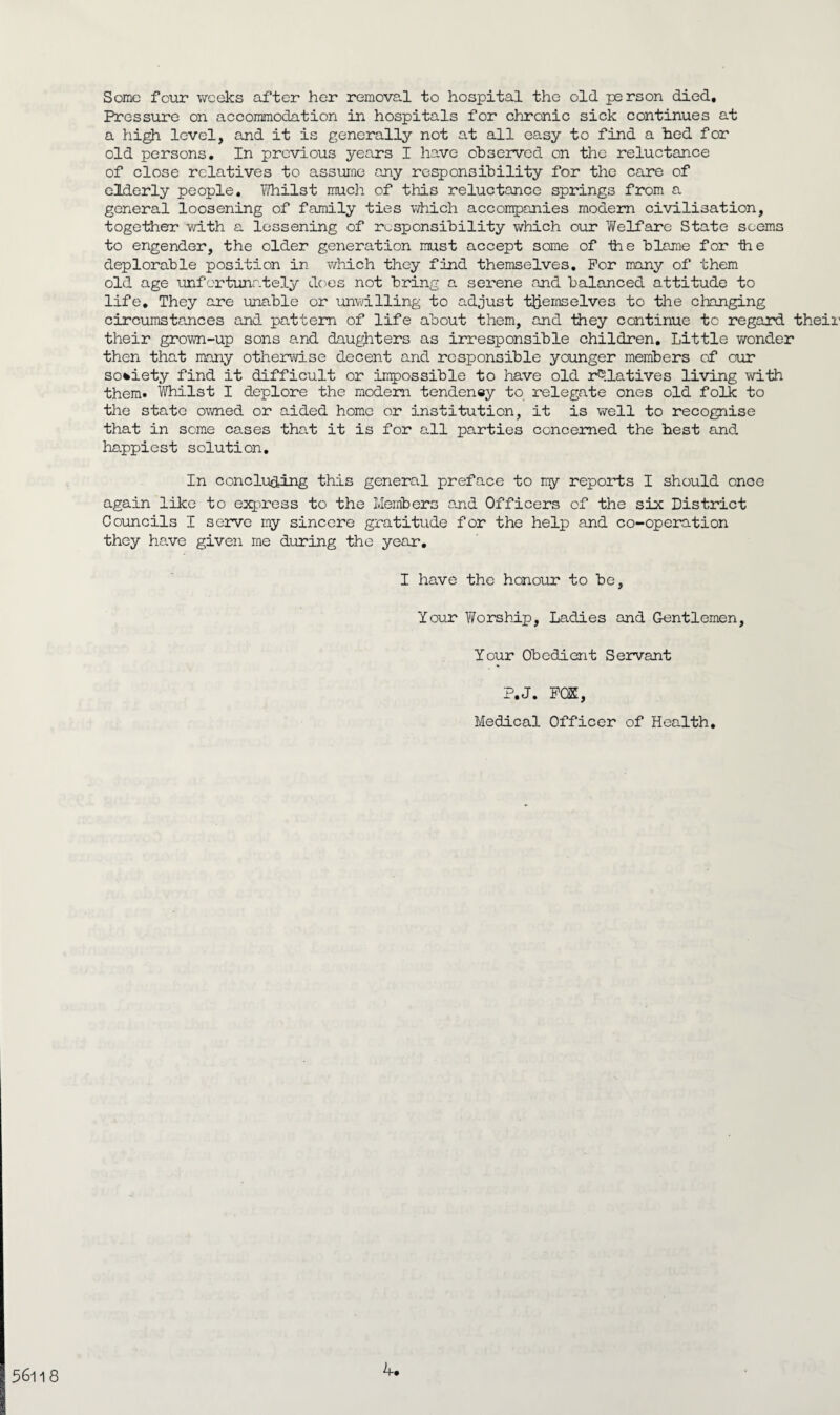 Some four weeks after her removal to hospital the old person died. Pressure on accommodation in hospitals for chronic sick continues at a high level, and it is generally not at all easy to find a bed for old persons. In previous years I have observed on the reluctance of close relatives to assume any responsibility for the care of elderly people. Whilst much of this reluctance springs from a general loosening of family ties which accompanies modern civilisation, together with a lessening of responsibility which our 'Welfare State seems to engender, the older generation must accept some of the blame for ihe deplorable position in which they find themselves. For many of them old age unfortunately does not bring a serene and balanced attitude to life. They are unable or unwilling to adjust themselves to the changing circumstances and pattern of life about them, and they continue to regard their their grown-up sons and daughters as irresponsible children. Little wonder then that many otherwise decent and responsible younger members of our society find it difficult or impossible to have old relatives living with them. Whilst I deplore the modern tendeney to relegate ones old folk to the state owned or aided home or institution, it is well to recognise that in some cases that it is for all parties concerned the best and happiest solution. In concluding this general preface to my reports I should once again like to express to the Members and Officers of the six District Councils I serve my sincere gratitude for the help and co-operation they have given me during the year. I have the honour to be, Your Worship, Ladies and Gentlemen, Your Obedient Servant P.J. FCE, Medical Officer of Health. 56l 1 8