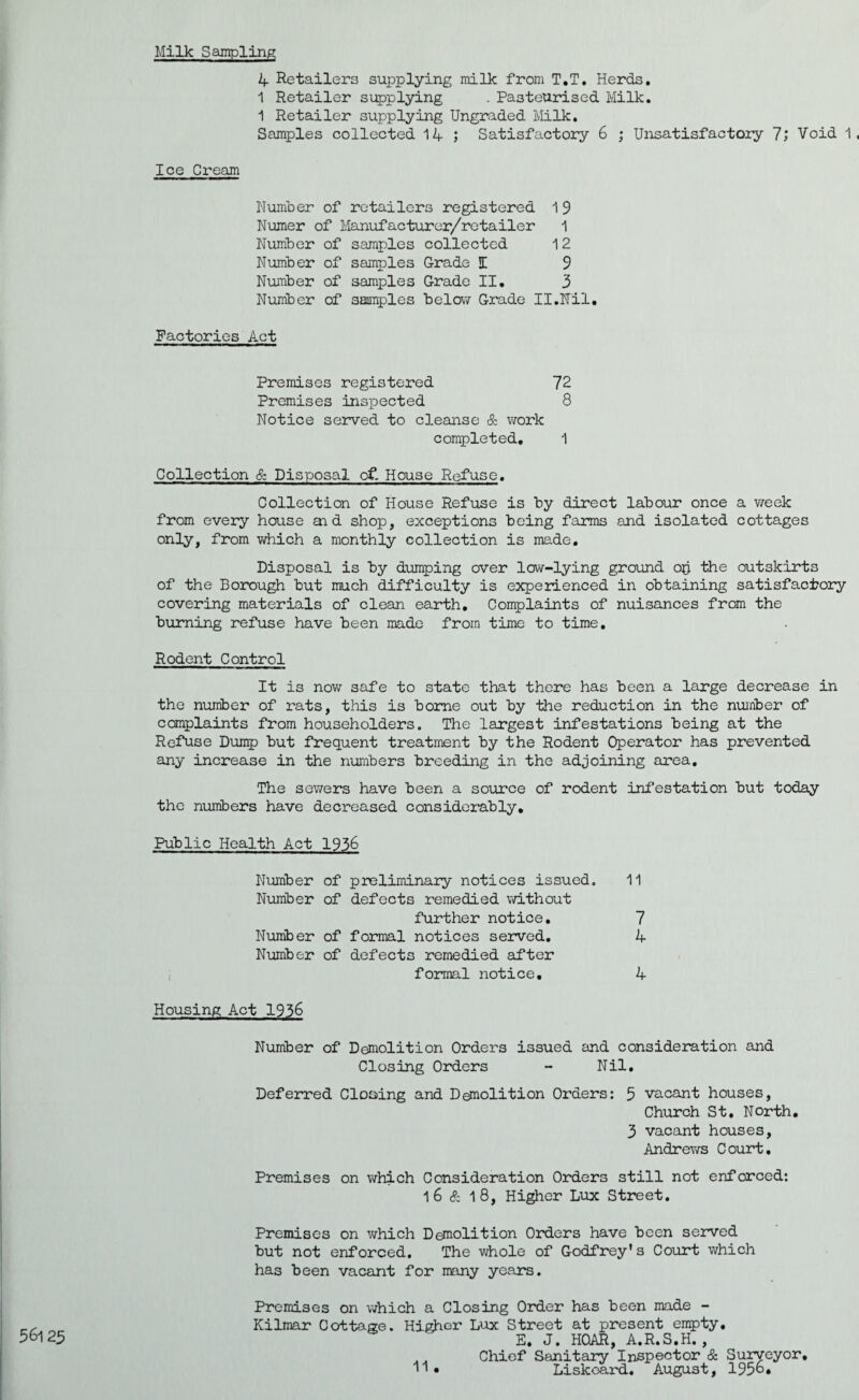 Milk Sampling 4 Retailers supplying milk from T.T. Herds. 1 Retailer supplying . Pasteurised Milk. 1 Retailer supplying Ungraded Milk. Samples collected 14 ; Satisfactory 6 ; Unsatisfactory 7; Void 1, Ice Cream Number of retailers registered 1 9 Numer of Manufacturer/retailer 1 Number of samples collected 1 2 Number of samples Grade I 9 Number of samples Grade II. 3 Number of samples below Grade II.Nil. Factories Act 56l 23 Premises registered 72 Premises inspected 8 Notice served to cleanse & work completed. 1 Collection & Disposal of. House Refuse. Collection of House Refuse is by direct labour once a v/eek from every house aid shop, exceptions being farms and isolated cottages only, from which a monthly collection is made. Disposal is by dumping over low-lying ground op the outskirts of the Borough but much difficulty is experienced in obtaining satisfactory covering materials of clean earth. Complaints of nuisances from the burning refuse have been made from time to time. Rodent Control It is now safe to state that there has been a large decrease in the number of rats, this is borne out by the reduction in the number of complaints from householders. The largest infestations being at the Refuse Dump but frequent treatment by the Rodent Operator has prevented any increase in the numbers breeding in the adjoining area. The sewers have been a source of rodent infestation but today the numbers have decreased considerably. Public Health Act 1936 Number of preliminary notices issued. 11 Number of defects remedied without further notice. 7 Number of formal notices served. 4 Number of defects remedied after formal notice. 4 Housing Act 1936 Number of Demolition Orders issued and consideration and Closing Orders - Nil. Deferred Cloaing and Demolition Orders: 5 vacant houses, Church St, North. 3 vacant houses, Andrews Court. Premises on which Consideration Orders still not enforced: 1 6 & 1 8, Higher Lux Street. Premises on which Demolition Orders have been served but not enforced. The whole of Godfrey’s Court which has been vacant for many years. Premises on which a Closing Order has been made - Kilmar Cottage. Higher Lux Street at present empty, E. J. HOAR, A.R.S.H. , . . Chief Sanitary Inspector & Surveyor,