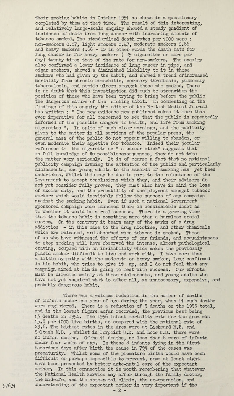 their smoking habits in October 1951 as shown in a questionary completed by them at that time. The result of this interesting, and relatively large-scale enquiry showed a steady gradient of incidence of death from lung cancer with increasing amounts of tobacco smoked. The standardised death rates per 1000 were : non-smokers 0.07, light smokers 0.47, moderate smokers 0,86 and heavy smokers 1 .66 - or in other words the death rate for lung cancer is far heavy smokers ( 25 cigarettes or more per day) twenty times that of the rate for non-smokers. The enquiry also confirmed a lower incidence of lung cancer in pipe, and cigar smokers, showed a diminished liability to it in those smokers who had given up the habit, and showed a trend of increased mortality from chronic bronchitis, coronary thrombosis, pulmonary tuberculosis, and peptic ulcers amongst those who smoked. There is no doubt that this investigation did much to strengthen the position of those who have been trying to bring before the public the dangerous nature of the smoking habit. In commenting on the findings of this enquiry the editor of the British Medical Journal has written :  The new evidence now published makes it more than ever imperative for all concerned to see that the public is repeatedly informed of the possible dangers to health, and life from smoking cigarettes . In spite of such clear warnings, and the publicity given to the matter in all sections of the popular press, the general mass of the public do not appear willing to abandon, or even moderate their appetite for tobacco. Indeed their jocular reference to the cigarette as  a cancer stick suggests that in full knowledge of te possibleconsequences, they do not take the matter very seriously. It is of course a fact that no national publicity campaign drawing the attention of the public and particularly adolescents, and young adults to the hazards of smoking has yet been undertaken, Yfhilst this may be due in part to the reluctance of the Government to accept conclusions which they, and their advisers do not yet consider fully proven, they must also have in mind the loss of Excise duty, and the probability of unemployment amongst tobacco workers which would inevitably follow the success of any campaign against the smoking habit. Even if such a national Government- sponsored campaign were launched there is considerable doubt as to whether it would be a real success. There is a growing view that the tobacco habit is something more than a harmless social custom. On the contrary it bears many of the marks of a drug addiction - in this case to the drug nicotine, and other chemicals which are released, and absorbed when tobacco is smoked. Those of us who have witnessed the efforts of our friends, and acquaintances to stop smoking will have observed the intense, almost pathological craving, coupled with an irritability which makes the previously placid smoker difficult to live and work with. I have more than a little sympathy with the moderate or heavy smoker, long confirmed in his habit, who tries to give it up, and I do not feel that any campaign aimed at him is going to meet with success. Our efforts must be directed mainly at those adolescents, and young adults who have not yet acquired what is after all, an unnecessary, expensive, and probably dangerous habit. There was a welcome reduction in the number of deaths of infants -under one year of age during the year, when 11 such deaths were registered. There is a reduction of 5 deaths on the 1955 total, and is the lowest figure aofar recorded, the previous best being 1 3 deaths in 1954. The 195& infant mortality rate for the Area was 15.8 per 1000 live births, as compared with the national rate of 23.8. The highest rates in the Area were at Liskeard M.B. and Saltash M.B. , whilst in Torpoint U.D. and Looe U.D, there were no infant deaths. Of ihe 11 deaths, no less than 8 were of infants under four weeks of age. In these 8 infants dying in the first hazardous days after birth the cause in 75% of the cases was prematurity. Whilst some of the premature births would have been difficult or perhaps impossible to prevent, some at least might have been prevented by better ante-natal care of the expectant mother. In this connection it is worth remembering that whatever the National Health Service may offer through the family doctor, the midwife, and the ante-natal clinic, the co-operation, and understanding of the expectant mother is very important if the 57631