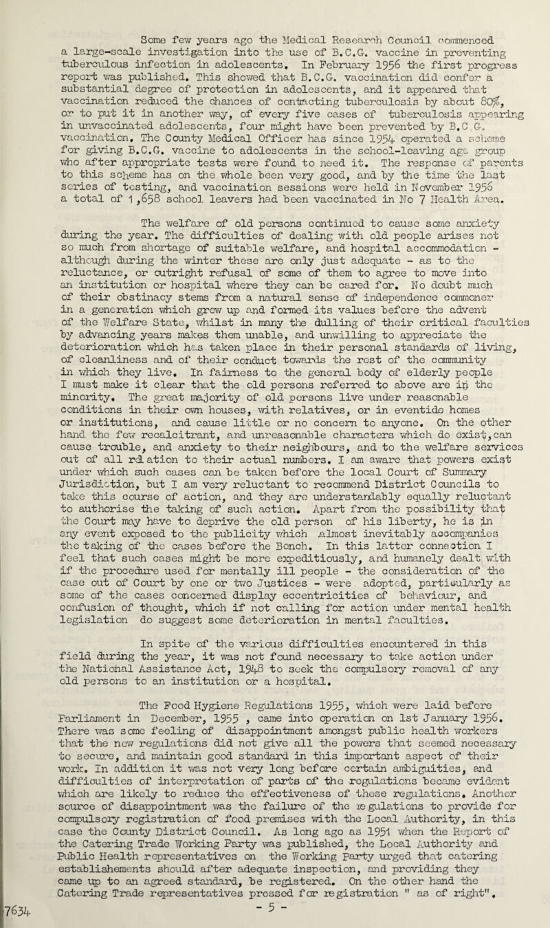 Some few years ago the Medical Research Council commenced a large-scale investigation into the use of B.C.G-. vaccine in preventing tuberculous infection in adolescents. In February 1956 the first progress report was published. This showed that B.C.G. vaccination did confer a substantial degree of protection in adolescents, and it appeared that vaccination reduced the chances of contacting tuberculosis by about 80%, or to put it in another way, of every five cases of tuberculosis appearing in unvaccinated adolescents, four might have been prevented by B.C.G, vaccination. The County Medical Officer has since 1954 operated a scheme for giving B.C.G. vaccine to adolescents in the school-leaving age group who after appropriate tests were found to need it. The response of parents to this scheme has on the whole been very good, and by the time the last scries of testing, and vaccination sessions were held in November 195° a total of 1 ,658 school leavers had been vaccinated in No 7 Health Area. The v/elfare of old persons continued to cause some anxiety during the year. The difficulties of dealing with old people arises not so much from shortage of suitable welfare, and hospital accommodation - although during the winter these are only just adequate - as to the reluctance, or outright refusal of some of them to agree to move into an institution or hospital where they can be cared for. No doubt much of their obstinacy stems from a natural sense of independence commoner in a generation which grew up and formed its values before the advent of the Welfare State, whilst in many the dulling of their critical facuities by advancing years makes them unable, and unwilling to appreciate the deterioration which has taken place in their personal standards of living, of cleanliness and of their conduct towards the rest of the community in which they live. In fairness to the general body of elderly people I must make it clear that the old persons referred to above are ip the minority. The great majority of old persons live under reasonable conditions in their own houses, with relatives, or in eventide homes or institutions, and cause little or no concern to anyone. On the other hand the few recalcitrant, and unreasonable characters which do exist,can cause trouble, and anxiety to their neighbours, and to the welfare services out of all rdLation to their actual numbers. I am aware that powers exist under which such cases can be taken before the local Court of Summary Jurisdiction, but I am very reluctant to reoommcnd District Councils to take this course of action, and they are understandably equally reluctant to authorise the talcing of such action. Apart from the possibility that the Court may have to deprive the old person of his liberty, he is in any event exposed to the publicity which almost inevitably accompanies the taking of the cases before the Bench. In this latter connection I feel that such cases might be more expeditiously, and humanely dealt with if the procedure used for mentally ill people - the consideration of the case out of Court by one or two Justices - were adopted, particularly as some of the cases concerned display eccentricities of behaviour, and confusion of thought, which if not calling for action under mental health legislation do suggest some deterioration in mental faculties. In spite of the various difficulties encountered in this field during the year, it was not found necessary to take action under the National Assistance Act, 1948 to seek the compulsory removal of any old persons to an institution or a hospital. The Food Hygiene Regulations 1955, which were laid before Parliament in December, 1955 , came into operation on 1st January 1956. There was some feeling of disappointment amongst public health workers that the new regulations did not give all the powers that seemed necessary to secure, and maintain good standard in this important aspect of their work. I11 addition it was not very long before certain ambiguities, and difficulties of interpretation of ports of tho regulations became evident which are likely to reduce the effectiveness of these regulations. Another source of disappointment was the failure of the xe gulations to provide for compulsory registration of food premises with the Local Authority, in this case the County District Council. As long ago as 1951 when the Report of the Catering Trade Working Party was published, the Local Authority and Public Health representatives on the Working party urged that catering establishements should after adequate inspection, and providing they came up to an agreed standard, be registered. On the other hand the Catering Trade representatives pressed for registration  as of right, 17634