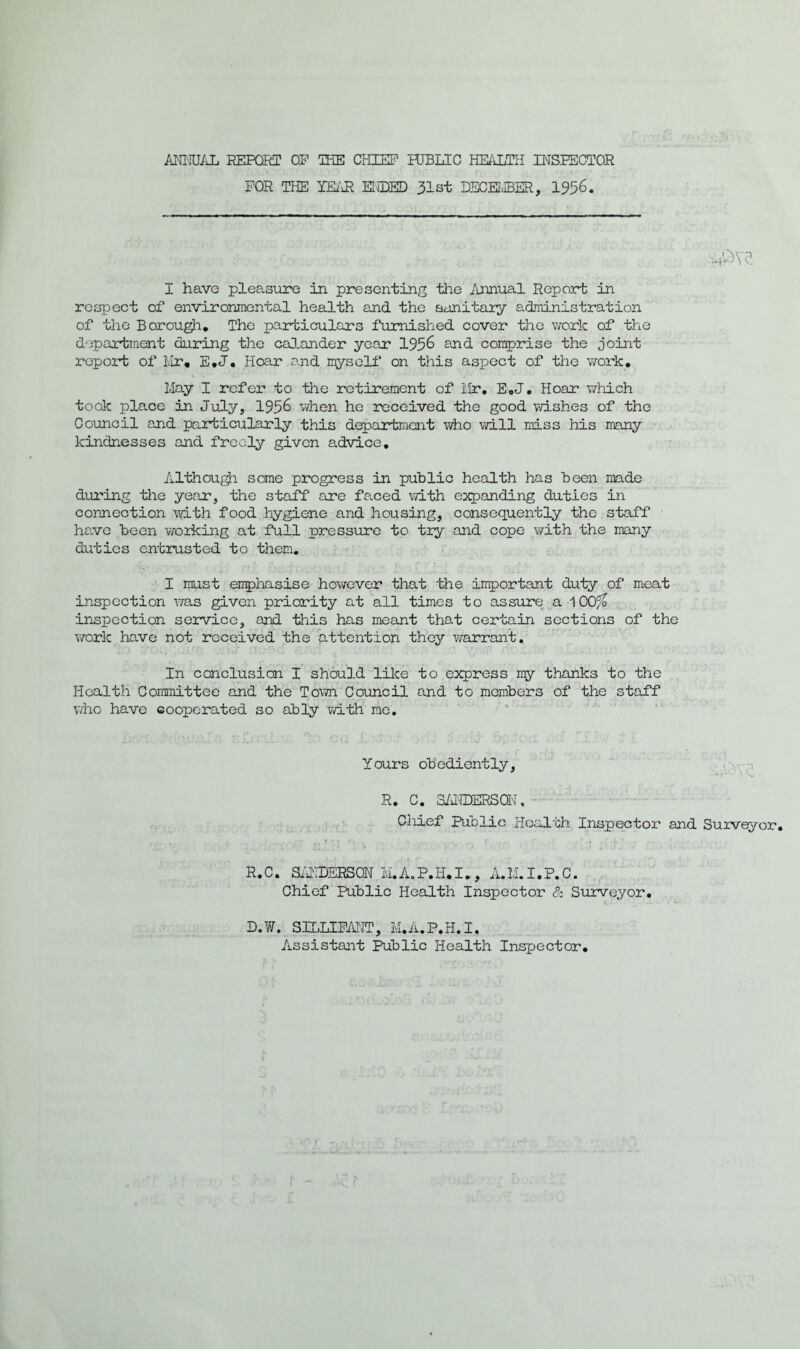 FOR THE LEAR HIDED 31st DECEMBER, 1956. I have pleasure in presenting the Annual Report in respect of environmental health and the sanitary administration of the Borough. The particulars furnished cover the work of the department daring the calender year 1956 and comprise the joint report of Mr. E.J. Hoar and myself on this aspect of the work. May I refer to the retirement of Mr. E.J. Hoar which took place in July, 1956 when he received the good wishes of the Council and particularly this department who will miss his many kindnesses and freely given advice. Although some progress in public health has been made during the year, the staff are fared with expanding duties in connection with food hygiene and housing, consequently the staff have been working at full pressure to try and cope with the many duties entrusted to them. I must emphasise however that the important duty of meat inspection was given priority at all times to assure a 100/o inspection service, and this has meant that certain sections of the work have not received the attention they warrant. In conclusion I should like to express my thanks to the Health Committee and the Town Council and to members of the staff who have cooperated so ably with me. Lours obediently, R. C. SANDERS®, Chief Public Health Inspector and Surveyor. R.C. SANDERSON M.A.P.H.I., A.M.I.P.C. Chief Public Health Inspector & Surveyor. D.W. SILLIFANT, M.A.P.H.I. Assistant Public Health Inspector.