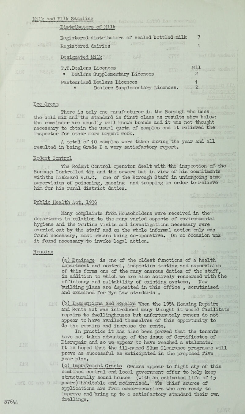 Milk and Milk Sampling Distributors of Hilk Registered distributors of sealed bottled milk 7 Registered dairies 1 Designated Millc T.T.Dealers Licences Nil » Dealers Supplementary Licences 2 Pasteurized Dealers Licences 1  Dealers Supplementary Licences. 2 Ice Cream There is only one manufacturer in the Borough who uses the cold mix and the standard is first class as results show below: the remainder are usually well known brands and it was not thought necessary to obtain the usual quota of samples and it relieved the inspector for other more urgent work. A total of 10 samples were taken during the year and all resulted in being Grade I a very satisfactory report. Rodent Control The Rodent Control operator dealt with the inspection of the Borough Controlled tip and the sewers but in view of his commitments with-the Liskeard R.D.C. one of the Borough Staff in undergoing some supervision of poisoning, gassing and trapping in order to relieve him for his rural district duties. Public Health Act, 1936 Many complaints from Householders were received in the department in relation to the many varied aspects of environmental hygiene and the routine visits and investigations necessary were carried out by the staff and on the whole informal action only was found necessary, most owners being co-operative. On no occasion was it found necessary to invoke legal action. Housing (a.) Drainage is one of the oldest functions of a health department and control, inspection testing and supervision of this forms one of the many onerous duties of the staff, in addition to which we are also actively concerned with the efficiency and suitability of existing systems. New building plans are deposited in this office , scrutinised and examined for Bye Law standards . (b) Inspections and Repairs when the 1954 Housing Repairs and Rents Act was introduced many thought it would, facilitate repairs to dwellinghouses but unfortunately owners do not appear to have availed themselves of this opportunity to do the repairs and increase tie rents. In practice it has also been proved that the tenants have not taken advantage of the issue of Certificates of Disrepair and so we appear to have reached a stalemate. It is hoped that the ill-named Slum Clearance programme will prove as successful as anticipated in the proposed five year plan. (c) Improvement Grants Owners appear to fight shy of this combined central and local government offer to help keep structurally sound houses (with an estimated life of 15 years) habitable and modernised. Tie chief source of a.pplIcations are from owner-occupiers who are ready to improve and bring up to a satisfactory standard their own dwellings.