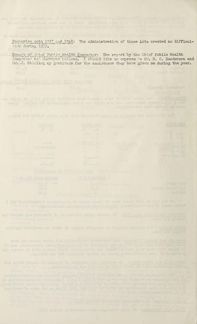 fbd 'aolor.ies Acts l?3n and 1948: The administration of these Acts created no difficul¬ ties during 1957. Reoqr b_ of _Chief Pulil.jo Health Inspector: The report hy the Chief Public Health Inspector an Surveyor follows. I should like to express to Mr. R. C. Sanderson and Mr. Jo Stirling my gratitude for the assistance they have given me during the year.