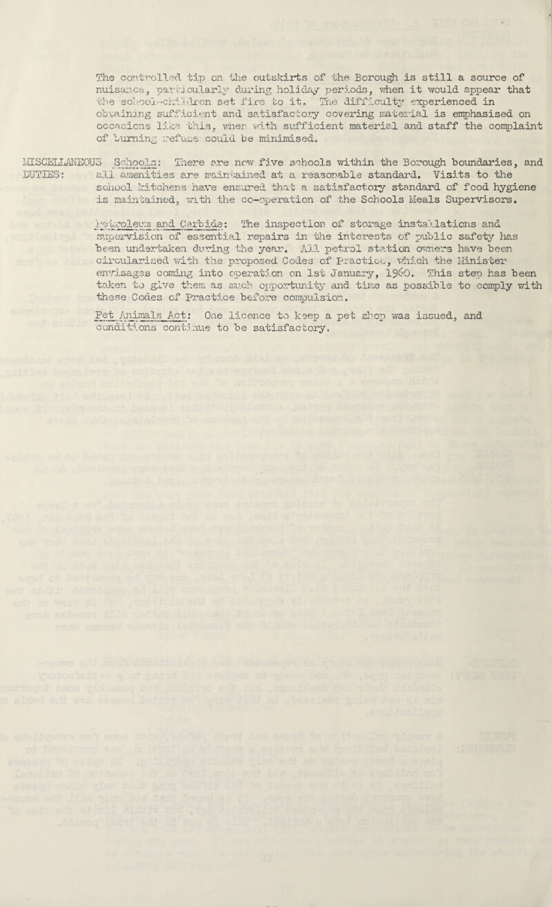 The controlled tip on the outskirts of the Borough is still a source of nuisance, particularly during holiday periods, when it would appear that the school--children set fire to it. The difficulty experienced in obtaining sufficient and satisfactory covering material is emphasised on occasions like this, when with sufficient material and staff the complaint of burning refuse could be minimised. MISCELLANEOUS Schools: There are now five schools within the Borough boundaries, and DUTIES; all amenities are maintained at a reasonable standard. Visits to the school kitchens have ensured that a satisfactory standard of food hygiene is maintained, with the co-operation of the Schools Meals Supervisors. Petroleum and Carbide: The inspection of storage installations and supervision of essential repairs in the interests of public safety has been undertaken during the year. All petrol station owners have been circularised with the proposed Codes of practice, which the Minister envisages coming into operation on 1st January, i960. This step has been token to give them as much opportunity and time as possible to comply with these Codes of Practice before compulsion. Pet Animals Act; One licence to keep a pet shop was issued, and conditions continue to be satisfactory.