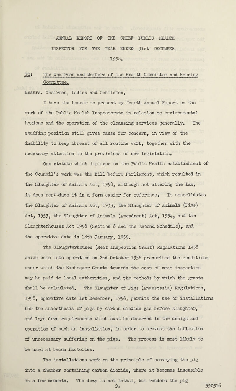 ANNUAL REPORT OP THE CHIEF PUBLIC HEALTH INSPECTOR FOR THE YEAR ENDED 31st DECEMBER, 1958. TO: The Chairmen and Members of the Health Committee and Housing Committee. Messrs. Chairmen, Ladies and Gentlemen, I have the honour to present my fourth Annual Report on the work of the Public Health Inspectorate in relation to environmental hygiene and the operation of the cleansing services generally. The staffing position still gives cause for concern, in view of the inability to keep abreast of all routine work, together with the necessary attention to the provisions of new legislation. One statute which impinges on the Public Health establishment of the Council's work was the Bill before Parliament, which resulted in the Slaughter of Animals Act, 1958, although not altering the law, it does reproduce it in a form easier for reference. It consolidates the Slaughter of Animals Act, 1933, the Slaughter of Animals (Pigs) Act, 1953, the Slaughter of Animals (Amendment) Act, 1954, and the Slaughterhouses Act 1958 (Section 8 and the second Schedule), and the operative date is 18th January, 1959. The Slaughterhouses (Meat Inspection Grant) Regulations 1958 which came into eperation on 2nd October 1958 prescribed the conditions under which the Exchequer Grants towards the cost of meat inspection may be paid to local authorities, and the methods by which the grants dhall be calculated. The Slaughter of Pigs (Anaestesia) Regulations, 1958, operative date 1st December, 1958, permits the use of installations for the anaesthesia of pigs by carbon dioxide gas before slaughter, and lays down requirements which must be observed in the design and operation of such an installation, in order to prevent the infliction of unnecessary suffering on the pigs. The process is most likely to be used at bacon factories. The installations work on the principle of conveying the pig into a chamber containing carbon dioxide, where it becomes insensible The dose is not lethal, but renders the pig in a few moments.