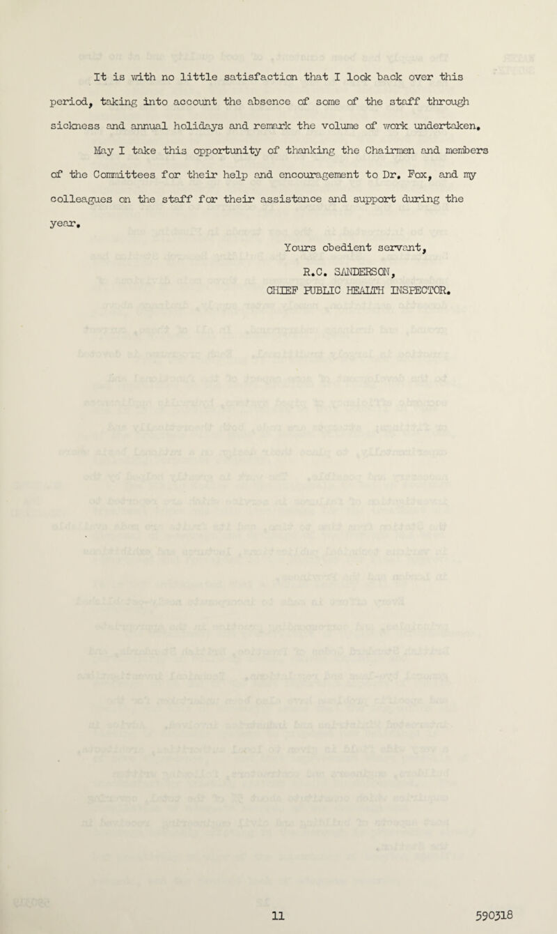 It is with no little satisfaction that I lock hack over this period, taking into account the absence of some of the staff through sickness and annual holidays and remark the volume of work undertaken. May I take this opportunity of thanking the Chairmen and members of the Committees for their help and encouragement to Dr, Pox, and my colleagues on the staff for their assistance and support during the year. Yours obedient servant, R.C. SANDERSON, CHIEF PUBLIC HEALTH INSPECTOR,
