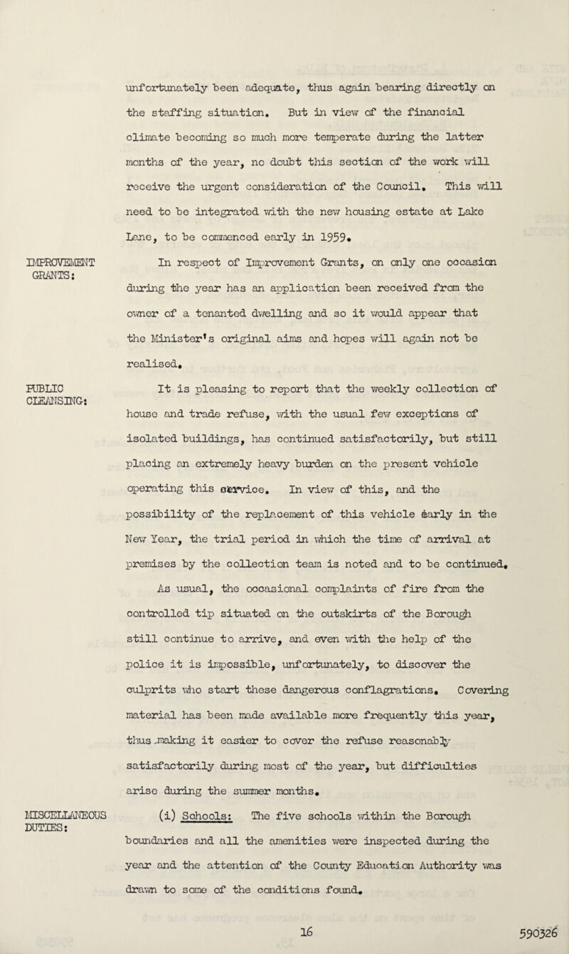 BffiBOVEMENT GRANTS: PUBLIC CLEANSING: MISCELLANEOUS DUTIES: unfortunately been adequate, thus again bearing directly on the staffing situation. But in view of the financial climate becoming so much more temperate during the latter months of the year, no doubt this section of the work will receive the urgent consideration of the Council. This will need to be integrated with the new housing estate at Lake Lane, to be commenced early in 1959* In respect of Improvement Grants, on only one occasion during the year has an application been received from the owner of a tenanted dwelling and so it would appear that the Minister* s original aims and hopes will again not be realised. It is pleasing to report that the weekly collection of house and trade refuse, with the usual few exceptions of isolated buildings, has continued satisfactorily, but still placing an extremely heavy burden on the present vehicle operating this otwice. In view of this, and the possibility of the replacement of this vehicle early in the New Year, the trial period in which the time of arrival at premises by the collection team is noted and to be continued. As usual, the occasional conplaints of fire from the controlled tip situated on the outskirts of the Borough still continue to arrive, and even with the help of the police it is impossible, unfortunately, to discover the culprits who start these dangerous conflagrations. Covering material has been made available more frequently this year, thus .making it easier to cover the refuse reasonab]y satisfactorily during most of the year, but difficulties arise during the stammer months. (i) Schools: The five schools within the Borough boundaries and all the amenities were inspected during the year and the attention of the County Education Authority was drawn to some of the conditions found.