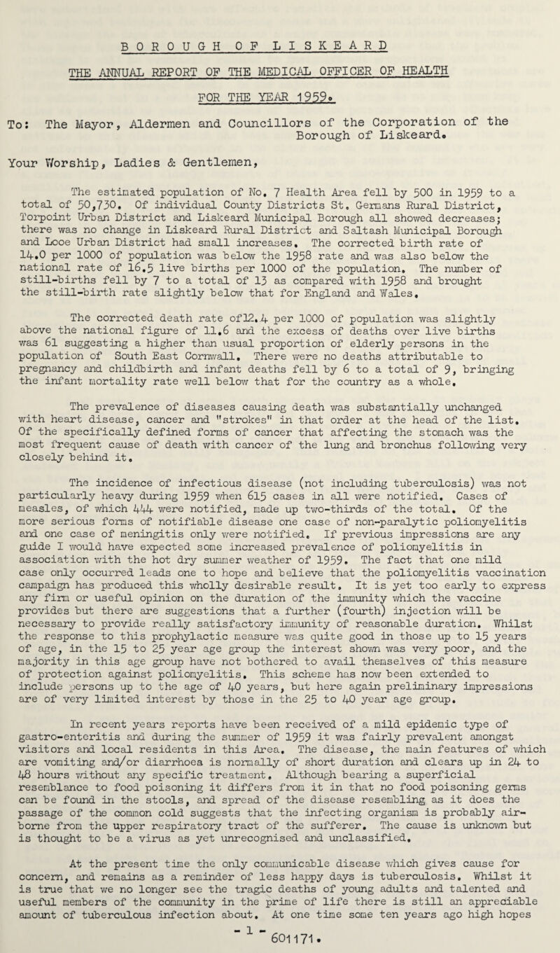 BOROUGH OF LISKEARD THE ANNUAL REPORT OF THE MEDICAL OFFICER OF HEALTH FOR THE YEAR 1959q To: The Mayor, Aldermen and Councillors of the Corporation of the Borough of Liskeard* Your Worship, Ladies & Gentlemen, The estimated population of No, 7 Health Area fell by 500 in 1959 to a total of 50,730, Of individual County Districts St, Germans Rural District, Torpoint Urban District and Liskeard Municipal Borough all showed decreases; there was no change in Liskeard Rural District and Saltash Municipal Borough and Looe Urban District had small increases. The corrected birth rate of 14»0 per 1000 of population was below the 1958 rate and was also below the national rate of 16.5 live births per 1000 of the population. The number of still-births fell by 7 to a total of 13 as compared with 1958 and brought the still-birth rate slightly below that for England and Wales, The corrected death rate of 12, .1+ per 1000 of population was slightly above the national figure of 11,6 and the excess of deaths over live births was 6l suggesting a higher than \isual proportion of elderly persons in the population of South East Cornwall, There were no deaths attributable to pregnancy and childbirth and infant deaths fell by 6 to a total of 9, bringing the infant mortality rate well below that for the country as a whole. The prevalence of diseases causing death was substantially unchanged with heart disease, cancer and ''strokes1' in that order at the head of the list. Of the specifically defined forms of cancer that affecting the stomach was the most frequent cause of death with cancer of the lung and bronchus following very closely behind it. The incidence of infectious disease (not including tuberculosis) was not particularly heavy during 1959 when 615 cases in all were notified. Cases of measles, of which 444 were notified, made up two-thirds of the total. Of the more serious forms of notifiable disease one case of non-paralytic poliomyelitis and one case of meningitis only were notified. If previous impressions are any guide I would have expected some increased prevalence of poliomyelitis in association with the hot dry summer weather of 1959. The fact that one mild case only occurred leads one to hope and believe that the poliomyelitis vaccination campaign has produced this wholly desirable result. It is yet too early to express any firm or useful opinion on the duration of the immunity which the vaccine provides but there are suggestions that a further (fourth) injection will be necessary to provide really satisfactory immunity of reasonable duration. Whilst the response to this prophylactic measure was quite good in those up to 15 years of age, in the 15 to 25 year age group the interest shown was very poor, and the majority in this age group have not bothered to avail themselves of this measure of protection against poliomyelitis. This scheme has now been extended to include persons up to the age of 40 years, but here again preliminary impressions are of very limited interest by those in the 25 to 40 year age group. In recent years reports have been received of a mild epidemic type of gastro-enteritis and during the summer of 1959 it was fairly prevalent amongst visitors and local residents in this Area, The disease, the main features of which are vomiting and/or diarrhoea is normally of short duration and clears up in 24 to 48 hours without any specific treatment. Although bearing a superficial resemblance to food poisoning it differs from it in that no food poisoning germs can be found in the stools, and spread of the disease resembling as it does the passage of the common cold suggests that the infecting organism is probably air¬ borne from the upper respiratory tract of the sufferer. The cause is unknown but is thought to be a virus as yet unrecognised and unclassified. At the present time the only communicable disease which gives cause for concern, and remains as a reminder of less happy days is tuberculosis. Whilst it is true that we no longer see the tragic deaths of young adults and talented and useful members of the community in the prime of life there is still an appreciable amount of tuberculous infection about. At one time some ten years ago high hopes - 1 - 601171