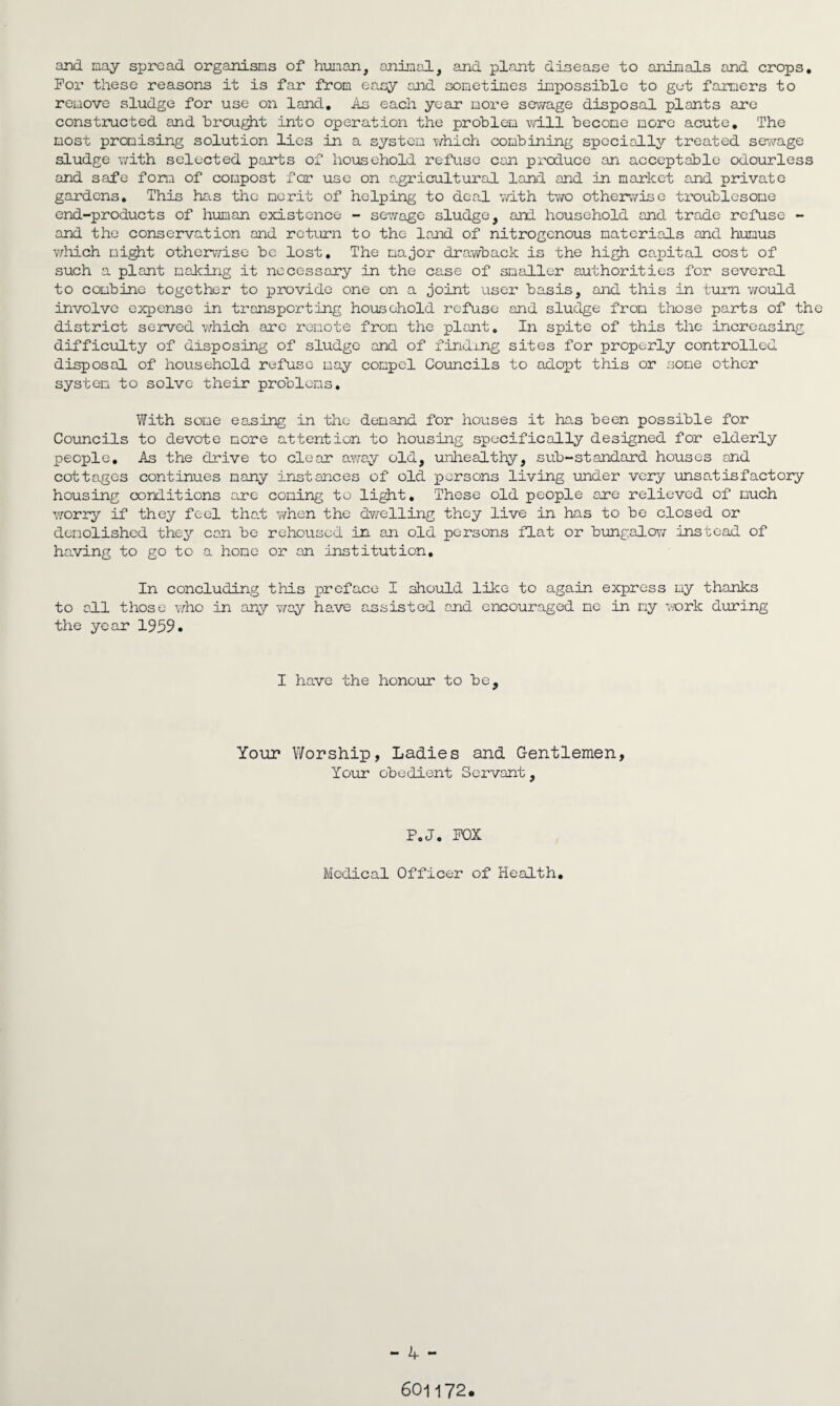and nay spread organisms of human, animal, and plant disease to animals and crops. For these reasons it is far from easy and sometimes impossible to get farmers to remove sludge for use on land. As each year more sewage disposal plants are constructed and brought into operation the problem will become more acute. The most promising solution lies in a system which combining specially treated sewage sludge with selected parts of household refuse can produce an acceptable odourless and safe form of compost for use on agricultural land and in market and private gardens. This has the merit of helping to deal with two otherwise troublesome end-products of human existence - sewage sludge, and household and trade refuse - and the conservation and return to the land of nitrogenous materials and humus which might otherwise be lost. The major drawback is the high ca.pital cost of such a plant making it necessary in the case of smaller authorities for several to combine together to provide one on a joint user basis, and this in turn would involve expense in transporting household refuse and sludge from those parts of the district served which are remote from the plant. In spite of this the increasing difficulty of disposing of sludge and of finding sites for properly controlled disposal of household refuse may compel Councils to adopt this or some other system to solve their problems. With some easing in the demand for houses it has been possible for Councils to devote more attention to housing specifically designed for elderly people. As the drive to clear away old, unhealthy, sub-standard houses and cottages continues many instances of old persons living under very unsatisfactory housing conditions acre coming to light. These old people are relieved of much worry if they feel that when the dwelling they live in has to be closed or demolished they can be rehoused in an old persons flat or bungalow instead of having to go to a hone or an institution. In concluding this preface I should like to again express my thanks to all those who in any way have assisted and encouraged me in my work during the year 1959. I have the honour to be. Your Worship, Ladies and Gentlemen, Your obedient Servant, P.J. FOX Medical Officer of Health. - 4 - 601172