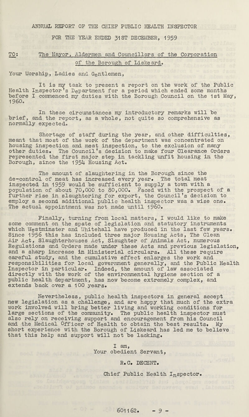 ANNUAL REPORT OP THE CHIEF PUBLIC HEALTH INSPECTOR FOR THE YEAR ENDED 31 ST DECEMBER, 1939 TO: The Mayor, Aldermen and Councillors of the Corporation of the Borough of Liskeard. Your Worship, Ladies and Gentlemen, It is my task to present a report on the work of the Public Health Inspector’s Department for a period which ended some months before I commenced my duties with the Borough Council on the 1st May, 1960c In these circumstances my introductory remarks will he Brief, and the report, as a whole, not quite so comprehensive as normally expected.. Shortage of staff during the year, and other difficulties, meant that most of the work of the department was concentrated on housing inspection and meat inspection, to the exclusion of many other dutiese The Council’s decision to make four Clearance Orders represented the first major step in tackling unfit housing in the Borough, since the 1954 Housing Acte The amount of slaughtering in the Borough since the de-control of meat has increased every year. The total meat inspected in 1959 would he sufficient to supply a town with a population of about 'JOyOOO to 80,000. Faced with the prospect of a further rise in slaughtering for export, the Council’s decision to employ a second additional public health inspector was a wise one. The actual appointment was not made until i960. Finally, turning from local matters, I would like to make some comment on the spate of legislation and statutory instruments which Westminster and Whitehall have produced in the last few years. Since 1956 this has included three major Housing Acts, The Clean Air Act, Slaughterhouses Act, Slaughter of Animals Act, numerous Regulations and Orders made under these Acts and previous legislation, and a sharp increase in Ministerial circulars. All these require careful study, and the cumulative effect enlarges the work and responsibilities for local government generally, and the Public Health Inspector in particular. Indeed, the amount of law associated directly with the work of the environmental hygiene section of a public health department, has now become extremely complex, and extends back over a 100 years. Nevertheless, public health inspectors in general accept new legislation as a challenge, and are happy that much of the extra work involved will bring better living and working conditions for large sections of the community. The public health inspector must also rely on receiving support and encouragement from his Council and the Medical Officer of Health to obtain the best results. My short experience with the Borough of Liskeard has led me to believe that this help and support will not be lacking. I am, Your obedient Servant, R.C. DECENT. Chief Public Health Inspector.