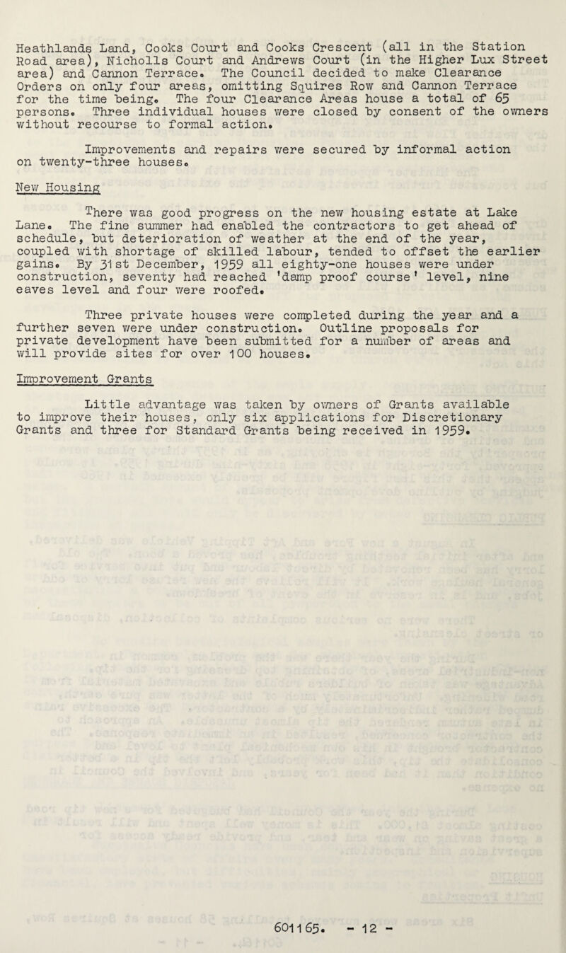 Road area), Nicholls Court and Andrews Court (in the Higher Lux Street area) and Cannon Terrace« The Council decided to make Clearance Orders on only four areas, omitting Squires Row and Cannon Terrace for the time being© The four Clearance Areas house a total of 65 persons© Three individual houses were closed by consent of the owners without recourse to formal action© Improvements and repairs were secured by informal action on twenty-three houses© New Housing There was good progress on the new housing estate at Lake Lane© The fine summer had enabled the contractors to get ahead of schedule, but deterioration of weather at the end of the year, coupled with shortage of skilled labour, tended to offset the earlier gains© By 31st December, 1959 all eighty-one houses were under construction, seventy had reached ’damp proof course’ level, nine eaves level and four were roofed© Three private houses were completed during the year and a further seven were under construction© Outline proposals for private development have been submitted for a number of areas and will provide sites for over 100 houses© Improvement Grants Little advantage was taken by owners of Grants available to improve their houses, only six applications for Discretionary Grants and three for Standard Grants being received in 1959© 6011 65. 12