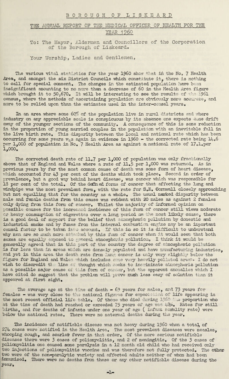 THE ANNUAL REPORT OF THE MEDICAL OFFICER OF HEALTH FOR THE YEAR I960 To: The Mayor, Aldermen and Councillors of the Corporation of the Borough of LiskearcL® Your Worship, Ladies and Gentlemen, The various vital statistics for the year I960 show that in the No, 7 Health Area, and amongst the six District Councils which constitute it^ there is nothing to call for special comment. The changes in. the estimated population .have been insignificant amounting to no more than a decrease of 60 in the Health Area figure which brought it to 50*670. It will be interesting to see the results of the 1961 census, where the methods of ascertaining population ©re obviously more accurate, and more to be relied upon than the estimates used in the inter-censal years. In an area where some 6Cfi of the population live in rural districts and where industry on any appreciable scale is conspicuous by its absence one expects Some drift away of the younger sections of the community, A consequence of this is some reduction in the proportion of young married couples in the population with an inevitable fall in the live birth rate. This disparity between the local and national rate which has been occurring for some years was again in evidence in i960 - the corrected rate being 14,6 per 1,000 of population in No, 7 Health Area as against ax national rate of 17,1,per 1,000. The corrected death rate of 11,7 per 1,000 of population was only fractionally above that of England and Wales where a rate of 11,5 per 1,000 was returned. As in previous years by far the most common cause of death was some form of heart disease, which accounted for 43 per cent of the deaths which took place. Second in order of prevalence, but a good way behind heart disease, was cancer which was responsible for 18 per cent of the total. Of the defined forms of cancer that affecting the lung and windpipe was the most prevalent form, with the rate for S,E, Cornwall closely approaching but not equalling that for the country as a whole. The usual marked disparity between male and female deaths from this cause was evident with 20 males as against 2 females only dying from this form of cancer. Whilst the majority of informed opinion on possible causes for the increased incidence of this form of cancer still views moderate or heavy consumption of cigarettes over a long, period as the most likely cause, there is a good deal of support for the belief that atmospheric pollution by domestic and industrial smoke and by fumes from the internal combustion engine may be an important causal factor to be taken into account. If this io so it is difficult to understand why men are so much mere attacked by this form of cancer when it would seem that both sexes are equally exposed to general atmospheric pollution* I think it would he generally agreed that in this part of the country the degree of atmospheric pollution is far less than in areas which are densely populated and have manufacturing industries, and yet in this area the death rate from lung cancer is only very slightly below the figure for England and Wales which includes roue very heavily polluted areas® I do not wish to discredit tl line of thought which seeks to incriminate atmospheric pollution as a possible major cause of tins form of career, but the apparent anomalies which I have cited do suggest that the problem will prove much less easy of solution t-i.an it appeared at first sight. The average age at the time of death - 69 years for males, and 73 years for females - was very close to the national figures for expect: then of life appearing in the most recent official life table. Of those who died during proportion who at the time of death had reached or exceeded 75 years of age was 48/0, Rates for still births, and for deaths of infants under one year of age ( inf ana mortality rate) were below the national rates. There were no maternal deaths during the year. The incidence of notifiable disease was not heavy during i960 when a total, of 274 cases were notified in the Health Area, The most prevalent diseases were measles, whooping cough, and scarlet fever in that order. Of the more serious notifiable diseases there were 3 cases of poliomyelitis, and 2 of meningitis* Of the 3 cases of poliomyelitis one caused some paralysis in a 12 month old child who had received only two injections of poliomyelitis vaccine and was therefore not fully protected. The other two were of the non-paralytic variety and affected adults neither of whom had been immunised. There were no deaths from these or any other notifiable disease during the year, —1—