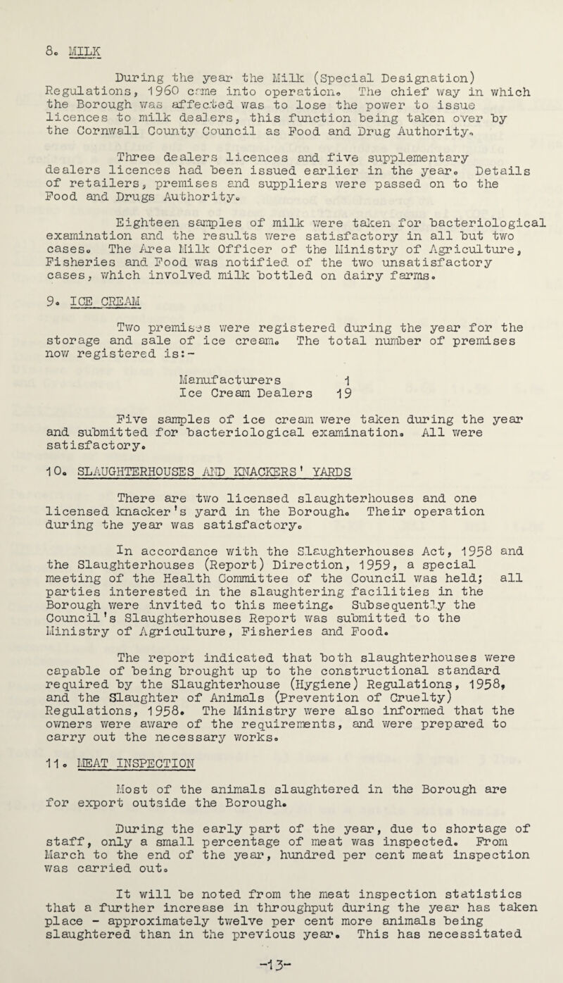 8. MILK During the year the Milk (Special Designation) Regulations, i960 erne into operation® The chief way in which the Borough was affec.ted was to lose the power to issue licences to milk dealers, this function “being taken over hy the Cornwall County Council as Pood and Drug Authority® Three dealers licences and five supplementary dealers licences had Been issued earlier in the year. Details of retailers, premises and suppliers were passed on to the Pood and Drugs Authority® Eighteen samples of milk were taken for Bacteriological examination and the results were satisfactory in all But two cases® The Area Milk Officer of the Ministry of Agriculture, Fisheries and Pood was notified of the two unsatisfactory cases, which involved milk Bottled on dairy farms. 9. ICE CREAM Two premises were registered during the year for the storage and sale of ice cream. The total number of premises now registered is:~ Manufacturers 1 Ice Cream Dealers 19 Five samples of ice cream were taken during the year and submitted for Bacteriological examination. All were satisfactory. 10. SLAUGHTERHOUSES AMD KNACKERS ’ YARDS There are two licensed slaughterhouses and one licensed knacker’s yard in the Borough. Their operation during the year was satisfactory. In accordance with the Slaughterhouses Act, 1958 and the Slaughterhouses (Report) Direction, 1959, a special meeting of the Health Committee of the Council was held; all parties interested in the slaughtering facilities in the Borough were invited to this meeting. Subsequently the Council’s Slaughterhouses Report was submitted to the Ministry of Agriculture, Fisheries and Pood. The report indicated that Both slaughterhouses were capable of Being Brought up to the constructional standard required By the Slaughterhouse (Hygiene) Regulations, 1958» and the Slaughter of Animals (Prevention of Cruelty) Regulations, 1958* The Ministry were also informed that the owners were aware of the requirements, and were prepared to carry out the necessary works. 11 o MEAT INSPECTION Most of the animals slaughtered in the Borough are for export outside the Borough. During the early part of the year, due to shortage of staff, only a small percentage of meat was inspected. Prom March to the end of the year, hundred per cent meat inspection was carried out. It will Be noted from the meat inspection statistics that a further increase in throughput during the year has taken place - approximately twelve per cent more animals Being slaughtered than in the previous year. This has necessitated -13“