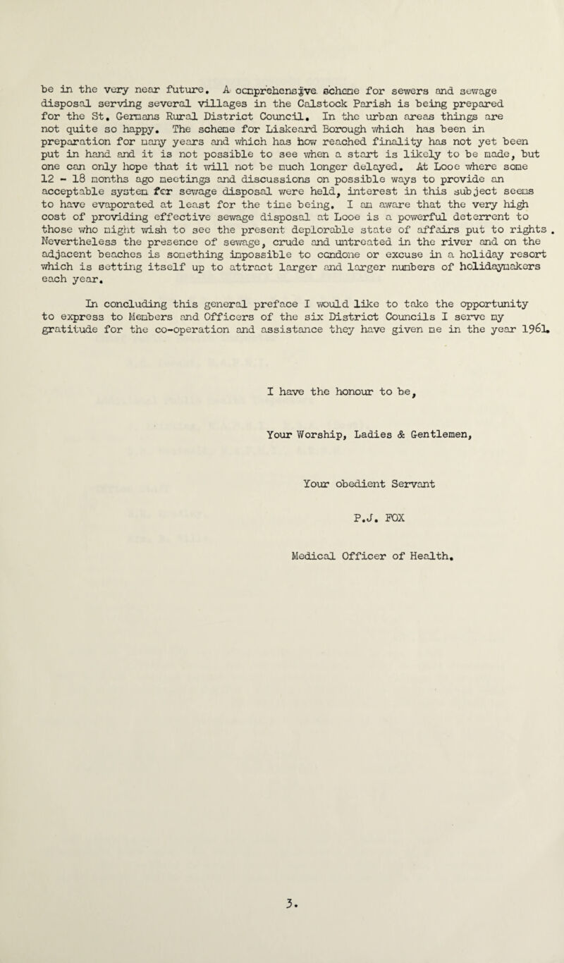 be in the very near future, A ocnprehensjjve. scheme for sewers and sewage disposal serving several villages in the Calstock Parish is being prepared for the St, Germans Rural District Council, In the urban areas things are not quite so happy. The scheme for Liskeard Borough which has been in preparation for many years and which has how reached finality has not yet been put in hand and it is not possible to see when a start is likely to be made, but one can only hope that it will not be much longer delayed. At Looe where some 12 - 18 months ago meetings and discussions on possible ways to provide an acceptable system fcr sewage disposal were held, interest in this subject seems to have evaporated at least for the time being, I an aware that the very high cost of providing effective sewage disposal at Looe is a powerful deterrent to those who night wish to see the present deplorable state of affairs put to rights . Nevertheless the presence of sewage, crude and untreated in the river and on the adjacent beaches is something impossible to condone or excuse in a holiday resort which is setting itself up to attract larger and larger numbers of holidaymakers each year. In concluding this general preface I would like to take the opportunity to express to Members and Officers of the six District Councils I serve my gratitude for the co-operation and assistance they have given me in the year 19&1. I have the honour to be. Your Worship, Ladies & Gentlemen, Your obedient Servant P.J. POX Medical Officer of Health, 3