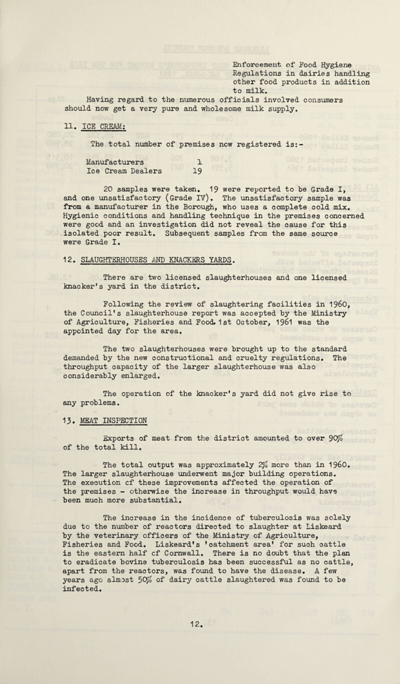 Enforcement of Pood Hygiene Regulations in dairies handling other food products in addition to milk. Having regard to the numerous officials involved consumers should now get a very pure and wholesome milk supply. 11. ICE CREAM: The total number of premises now registered is:- Manufacturers 1 Ice Cream Dealers 19 20 samples were taken. 19 were reported to be Grade I, and one unsatisfactory (Grade IV). The unsatisfactory sample was from a manufacturer in the Borough, who uses a complete cold mix. Hygienic conditions and handling technique in the premises concerned were good and an investigation did not reveal the cause for this isolated poor result. Subsequent samples from the same source were Grade I. 12. SLAUGHTERHOUSES -AND KNACKERS YARDS. There are two licensed slaughterhouses and one licensed knacker’s yard in the district. Following the review of slaughtering facilities in i960, the Council's slaughterhouse report was accepted by the Ministry of Agriculture, Fisheries and Food 1st October, 1961 was the appointed day for the area. The two slaughterhouses were brought up to the standard demanded by the new constructional and cruelty regulations. The throughput capacity of the larger slaughterhouse was also considerably enlarged. The operation of the knacker's yard did not give rise to any problems. 13. MEAT INSPECTION Exports of meat from the district amounted to over 90$ of the total kill. The total output was approximately 2$ more than in i960. The larger slaughterhouse underwent major building operations. The execution cf these improvements affected the operation of the premises - otherwise the increase in throughput would have been much more substantial. The increase in the incidence of tuberculosis was solely due to the number of reactors directed to slaughter at Liskeard by the veterinary officers of the Ministry of Agriculture, Fisheries and Food. Liskeard's 'catchment area' for such cattle is the eastern half cf Cornwall. There is no doubt that the plan to eradicate bovine tuberculosis has been successful as no cattle, apart from the reactors, was found to have the disease. A few years ago almost 50$ of dairy cattle slaughtered was found to be infected.
