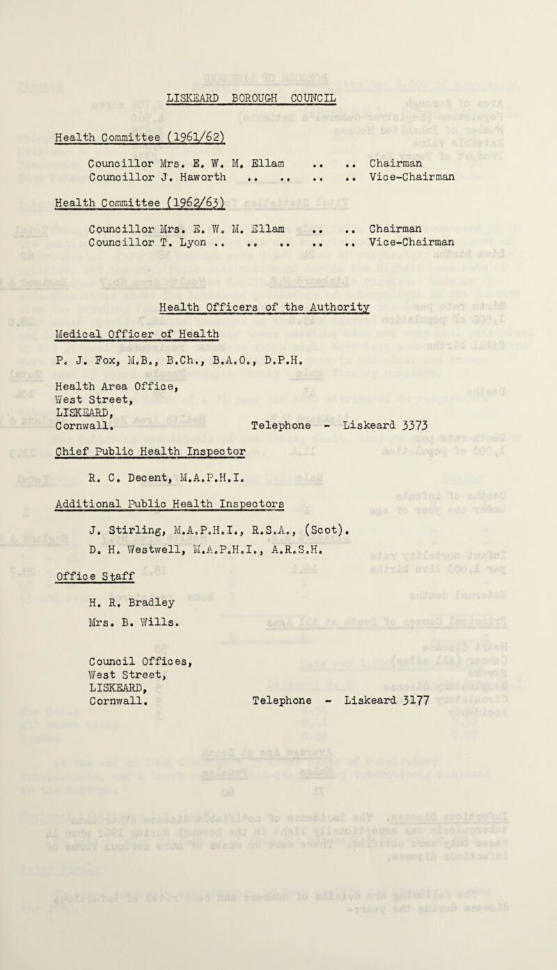 LISKEARD BOROUGH COUNCIL Health Committee (1961/62) Councillor Mrs. E. W. M. Ellam .. .. Chairman Councillor J, Haworth . Vice-Chairman Health Committee (1962/63) Councillor Mrs. E. W. M. Ellam .. .. Chairman Councillor T. Lyon . Vice-Chairman Health Officers of the Authority Medical Officer of Health P. J. Fox, M.B., B.Ch., B.A.O., D.P.H. Health Area Office, West Street, LISKSARD, Cornwall. Telephone - Liskeard 3373 Chief Public Health Inspector R. C. Decent, M.A.P.H.I. Additional Public Health Inspectors J. Stirling, M.A.P.H.I., R.S.A., (Scot). D. H. Westwell, M.A.P.H.I., A.R.S.H. Office Staff H. R. Bradley Mrs. B. Wills. Council Offices, West Street, LISKEARD, Cornwall. Telephone - Liskeard 3177