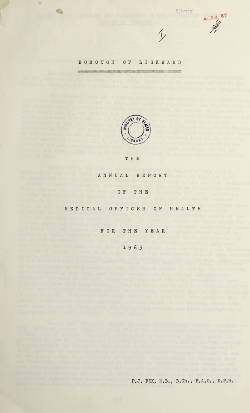 BOROUGH OF LISKEARD THE ANNUAL REP OF THE MEDICAL OFFICER 0 R T OF HEALTH FOR THE YEAR 19 6 3 P.J. FOX, M.B., B.Ch., B.A.O., D.P.H