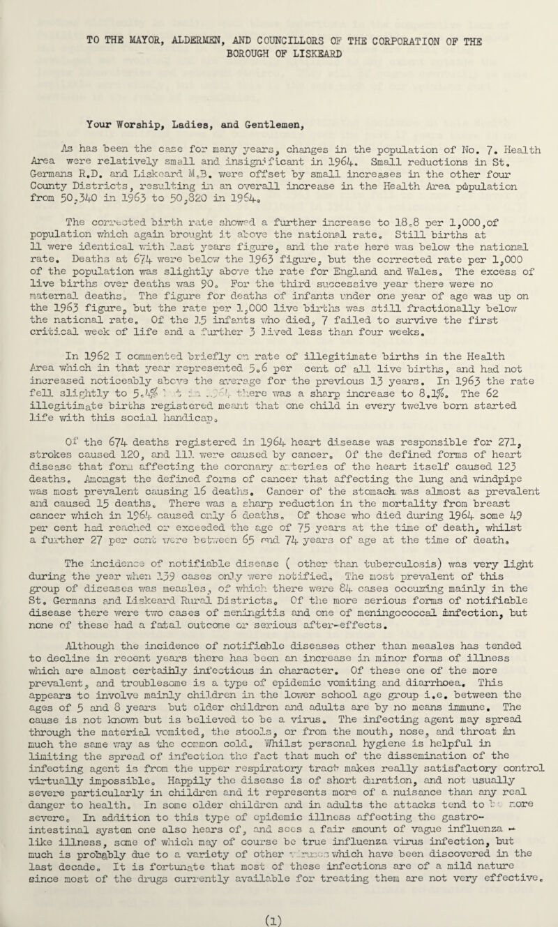 TO THE MAYOR, ALDERMEN, AND COUNCILLORS OF THE CORPORATION OF THE BOROUGH OF LISKEARD Your Worship, Ladies, and Gentlemen, As has been the case for many years, changes in the population of No. 7. Health Area were relatively small and. insignificant in 1964. Small reductions in St. Germans R.D. and Liskeard M.3. were offset by small increases in the other four County Districts, resulting in an overall increase in the Health Area population from 50.340 in 1963 to 50.820 in 1964, The corrected birth rate showpd a further increase to 18^8 per 1,000,of population which again brought it above the national rate. Still births at 11 were identical with last years figure, and the rate here was below the national rate. Deaths at 674 were below the 1963 figure, but the corrected rate per 1,000 of the population was slightly above the rate for England and Wales. The excess of live births over deaths was 90o For the third successive year there were no maternal deaths. The figure for deaths of infants under one year of age was up on the 1963 figure, but the rate per 1,000 live births was still fractionally below the national rate. Of the 15 infants who died, 7 failed to survive the first critical week of life and a further 3 lived less than four weeks. In 1962 I commented briefly cn rate of illegitimate births in the Health Area which in that year represented 5.6 per cent of all live births, and had not increased noticeably above the average for the previous 13 years. In 1963 the rate fell slightly to 54% ’ t b:i ...','~4 there was a sharp increase to 8.1%. The 62 illegitimate births registered meant that one child in every twelve born started life with this social handicap. Of the 674 deaths registered in 1964 heart disease was responsible for 271, strokes caused 120, and 111 were caused by cancer. Of the defined forms of heart disease that form affecting the coronary arteries of the heart itself caused 123 deaths. Amongst the defined forms of cancer that affecting the lung and windpipe was most prevalent causing 16 deaths. Cancer of the stomach was almost as prevalent and caused 15 deaths. There was a sharp reduction in the mortality from breast cancer which in 1964 caused only 6 deaths. Of those who died during 1964 some 49 per cent had reached, or exceeded the age of 75 years at the time of death, whilst a further 27 per cent were between 65 end 74 years of age at the time of death. The incidence of notifiable disease ( other than tuberculosis) was very light during the year when 139 cases only were notified. The most prevalent of this group of diseases was measles, of which there were 84 cases occuring mainly in the St. Germans and Liskeard Rural Districts. Of the more serious forms of notifiable disease there were two cases of meningitis and one of meningococcal infection, but none of these had a fatal outcome or serious after-effects. Although the incidence of notifiable diseases ether than measles has tended to decline in recent years there has been an increase in minor forms of illness which are almost certainly infectious in character. Of these one of the more prevalent, and troublesome is a type of epidemic vomiting and diarrhoea. This appears to involve mainly children in the lover school age group i.e. between the ages of 5 and 8 years but old.er children and adults are by no means immune. The cause is not known but is believed to be a virus. The infecting agent may spread through the material vomited, the stools, or from the mouth, nose, and throat in much the same way as the common cold. Whilst personal hygiene is helpful in limiting the spread of infection the fact that much of the dissemination of the infecting agent is from the upper respiratory tract makes really satisfactory control virtually impossible. Happily the disease is of short deration, and not usually severe particularly in children and it represents more of a nuisance than any real danger to health. In some older children and in adults the attacks tend to be more severe. In addition to this type of epidemic illness affecting the gastro¬ intestinal system one also hears of, and sees a fair amount of vague influenza ~ like illness, same of which may of course be true influenza virus infection, but much is proh&bly due to a variety of other viruses which have been discovered in the last decade. It is fortunate that most of these infections are of a mild nature since most of the drugs currently available for treating them are not very effective.