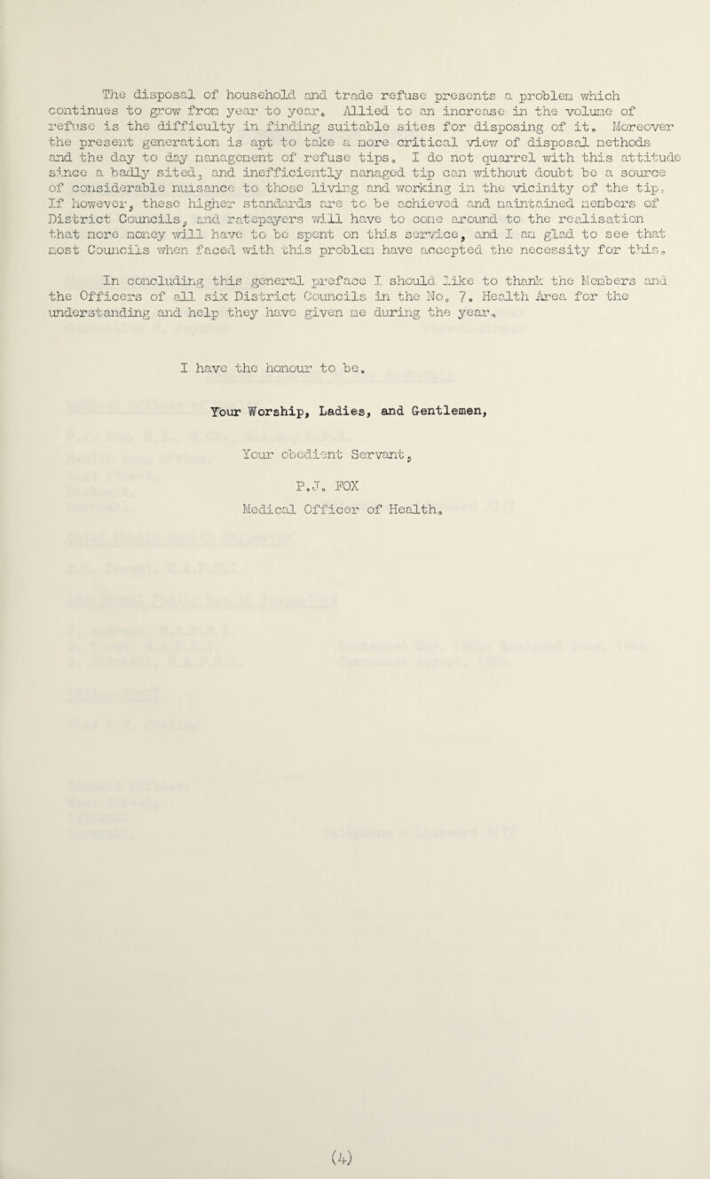 The disposal of household and trade refuse presents a problem which continues to grow from year to year,, Allied to an increase in the volume of refuse is the difficulty in finding suitable sites for disposing of it. Moreover the present generation is apt to take a more critical view of disposal methods and the day to day management of refuse tips, I do not quarrel with this attitude since a badly sited, and inefficiently managed tip can without doubt be a source of considerable nuisance to those living and working in the vicinity of the tip. If however, these higher standards are to be achieved and maintained members of District Councils, and ratepayers will have to come around to the realisation that more money will have to be spent on this service, and I am glad to see that most Councils when faced with a his problem have accepted the necessity for this.. In concluding this general preface I should 2.ike to thank the Members and the Officers of all six District Councils In the No0 7» Health Area for the understanding and help they have given me during the year. I have the honour to be. Your Worship, Ladies, and Gentlemen, Your obedient Servant, P.J. POX Medical Officer of Health