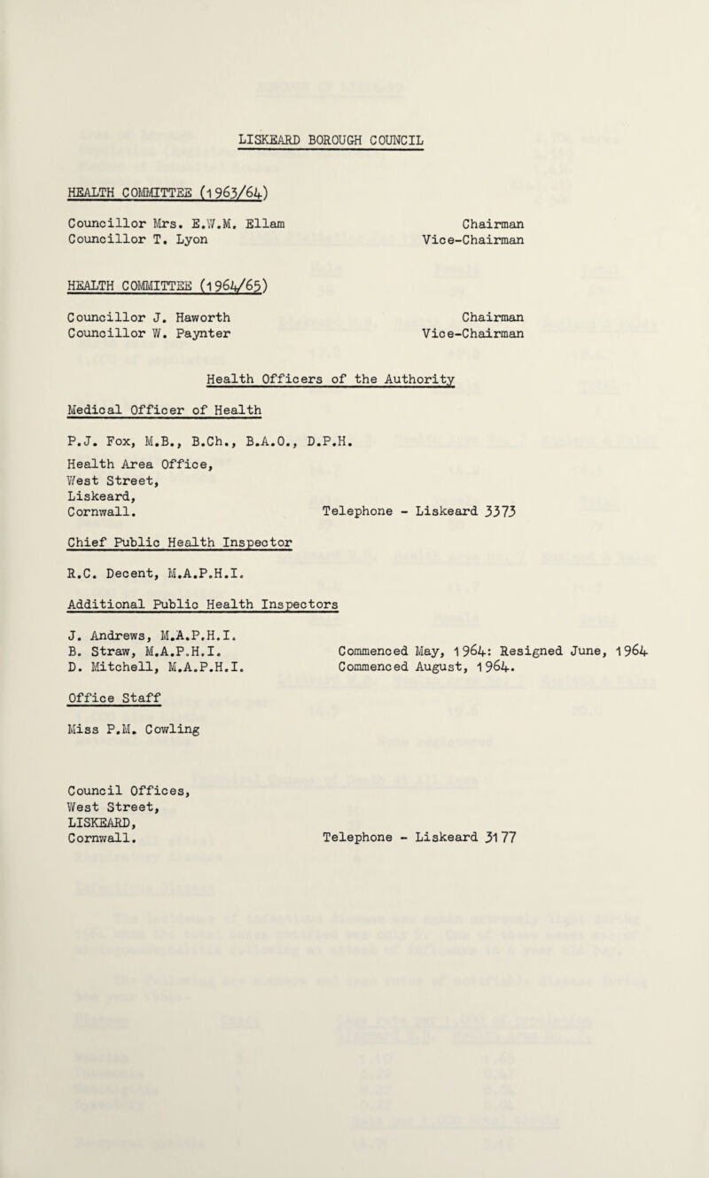 LISKEAJRD BOROUGH COUNCIL HEALTH COMMITTEE ('l 963/61+) Councillor Mrs. E.W.M. Ellam Chairman Councillor T. Lyon Vice-Chairman HEALTH COMMITTEE (l Councillor J. Haworth Councillor W. Paynter Chairman Vice-Chairman Health Officers of the Authority Medical Officer of Health P.J. Fox, M.B., B.Ch., B.A.O., D.P.H. Health Area Office, West Street, Liskeard, Cornwall. Telephone - Liskeard 3373 Chief Public Health Inspector R.C. Decent, M.A.P.H.I. Additional Public Health Inspectors J. Andrews, M.A.P.H.I. B. Straw, M.A.P.H.I. Commenced May, 1964: Resigned June, 1964 D. Mitchell, M.A.P.H.I. Commenced August, 1964. Office Staff Miss P.M. Cowling Council Offices, West Street, LISKEARD, Cornwall. Telephone - Liskeard 31 77