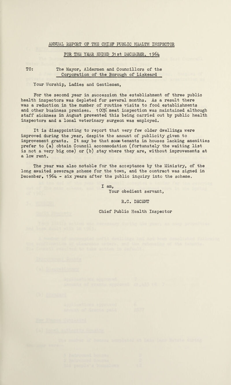 ANNUAL REPORT OF THE CHIEF PUBLIC HEALTH INSPECTOR FOR THE YEAR ENDED 31 at DECEMBER, 1 964 TO: The Mayor, Aldermen and Councillors of the Corporation of the Borough of Liskeard Your Worship, Ladies and Gentlemen, For the second year in succession the establishment of three public health inspectors was depleted for several months. As a result there was a reduction in the number of routine visits to food establishments and other business premises. 100^ meat inspection was maintained although staff sickness in August prevented this being carried out by public health inspectors and a local veterinary surgeon was employed. It is disappointing to report that very few older dwellings were improved during the year, despite the amount of publicity given to improvement grants. It may be that some tenants in houses lacking amenities prefer to (a) obtain Council accommodation (fortunately the waiting list is not a very big one) or (b) stay where they are, without improvements at a low rent. The year was also notable for the acceptance by the Ministry, of the long awaited sewerage scheme for the town, and the contract was signed in December, 1964 - six years after the public inquiry into the scheme. I am. Your obedient servant, R.C. DECENT Chief Public Health Inspector