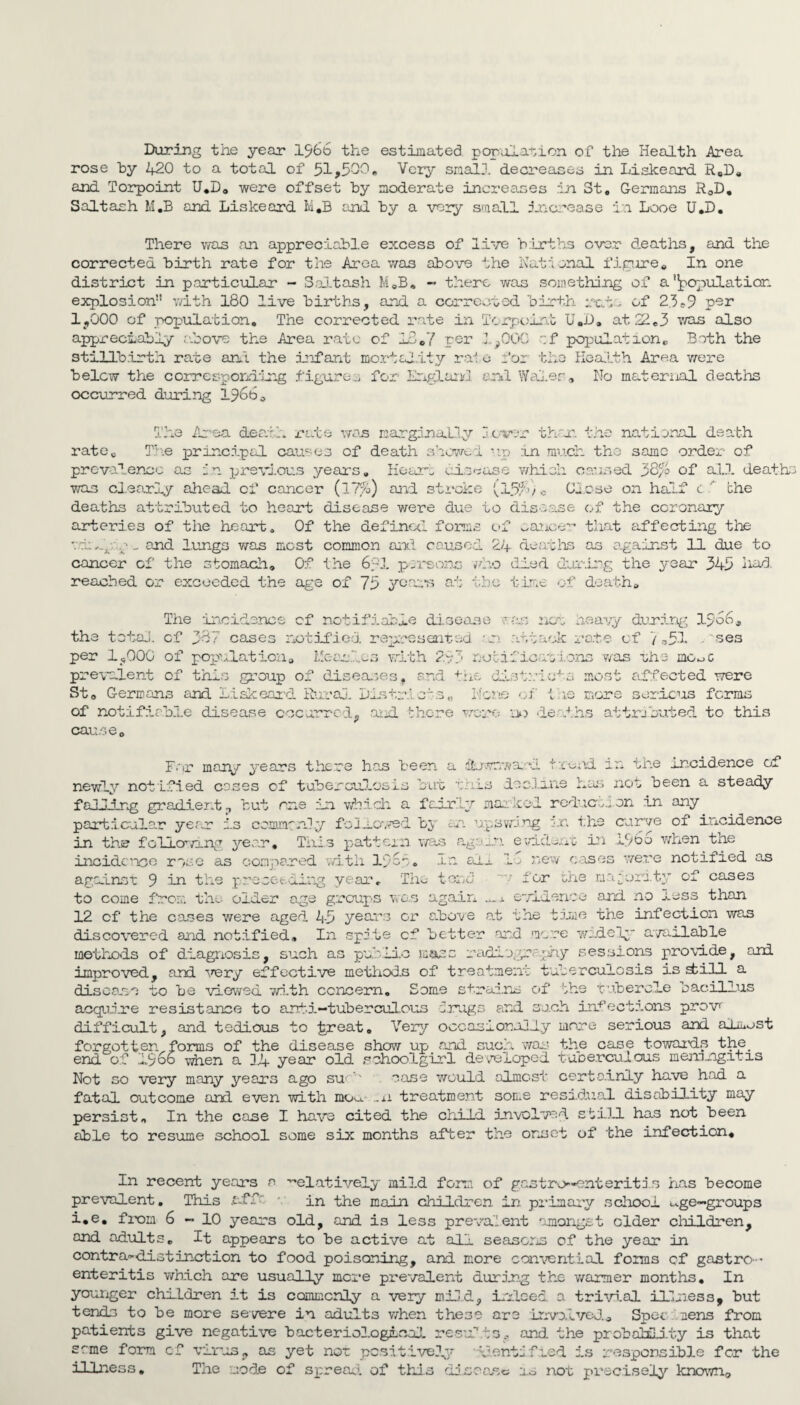 During the year 1966 the estimated population of the Health Area rose by 420 to a total of 51,500. Very small decreases in Liskeard R„D# and Torpoint U*D# were offset by moderate increases in St, Germans RaD. Saltash M.B and Liskeard M*B and by a very small increase in Looe U*D. There was an appreciable excess of live births over deaths, and the corrected birth rate for the Area was above the National figure« In one district in particular - Saltash M,B. - there was something of a ilpopulatior explosion with 180 live births, and a corrected birth rat- of 23-9 per 1,000 of population. The corrected rate in Torpoint U«D, at 22,3 was also appreciably above the Area rate of In,7 per 1^000 of population, Bath the stillbirth rate ant the infant inert aJJ/ty i o _ 0.6 bi^o Health Area v/ere belcw the corresponding figures for England end Wales,, No maternal deaths occurred during 1966, The Area death rate was marginally lower than the national death rate. The principal causes of death showed np an much the same order of prevalence as in previous years. Hour- disease which caused of all deaths was cl early ahead of cancer (17%) and stroke (15/' v c Close on half c ' the deaths attributed to heart disease were due to disease of the coronary arteries of the heart. Of the defined forms of cancer that affecting the vin._p.n-_ and lungs was most common anti caused 24 deaths as against 11 due to cancer of the stomach. Of the 6pi persons who died during the year 345 had. reached or exceeded the age of 75 year’s at the time of death. The incidence of notifiable disease was non heavy during 1>o6, the totaj. cf 387 cases notified represented -v attack rote of 7,5-1 uses per IjjOOC of population# Meanl.es with 293 notifications was the mo^c prevalent of this group of diseases, and the districts most affected -were St# Germans and Liskeard Rural Districts,, None of the more serious forms of notifiable disease occurred, aiei there wore no deaths attributed to this cause. Far many years there has been a dLrwnwa-oI trend in the incidence of newly notified coses of tuberculosis but this decline has not been a steady falling gradient ? but one in which a fairly marked redurti on in any particular yerr is commonly followed by an upswing v. the curve of incidence in the following year. This pattern was again evident in etbo when the incidence rose as compared with 19op. In art lo new oases were notified as against 9 in tire preset ling v ar, The toi y i or the majority of cases to come from, the older age groups was again x evidence and no less than 12 cf the cases were aged 45 years or above a.t the time the infection was discovered and notified. In spite cf better and more widely available methods of diagnosis, such as public mass radipprp’my sessions provide, and improved, and very effective methods of treatment tuberculosis is dill a disease to be viowed with concern. Some strains of '-he tubercle bacillus acquire resistance to ant-i—tuberculous drugs and such infections prov difficult, and tedious to ^peat, Very occasionally more serious and almost forgotten forms of the disease show up and such was the case towards the end of i960 when a 14 year old schoolgirl developed tuDerculous meningitis Not go very many years ago su- '' case would almost certainly have had a fatal outcome and even with ..11 treatment some residual disability may persist. In the case I have cited the child involved still has not been able to resume school some six months after the onset of the infection# In recent years a ’-'datively mild form of gastro-enteritis has become prevalent. This .off in the main children in primary school t-ge-groups i#e, from 6-10 years old, and is less prevalent ‘amongst older children, and adults. It appears to be active at all seasons of the year in contra-distinction to food poisoning, and more conventual forms cf gastro ¬ enteritis which are usually mere prevalent during the warmer months# In younger children it is commonly a very mild, indeed a trivial illness, but tends to be more severe in adults when these are involved# Spec cens from patients give negative bacteriological result3? and the probability is that seme form cf virus, as yet not positively identified is responsible for the illness. The node of spread of this disease 1.0 not precisely known#