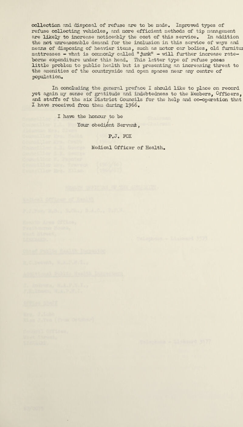 collection end. disposal of refuse are to be nade. Improved, types of refuse collecting vehicles, and more efficient methods of tip management are likely to increa.se noticeably the cost of this service. In addition the not unreasonable demand for the inclusion in this service of ways and means of disposing of heavier items, such as motor car bodies, old furnitm mattresses - what is commonly called  junk - will further increase rate- borne expenditure under this head. This latter type of refuse poses little problem to public health but is presenting an increasing threat to the amenities of the countryside and open spaces near any centre of population. In concluding the general preface I should like to place on record yet again my sense of gratitude and indebtedness to the Members, Officers, and staffs of the six District Councils for the help and co-operation that I have received from them during 1966, I have the honour to be Your obedient Servant, P.J. FOX Medical Officer of Health.