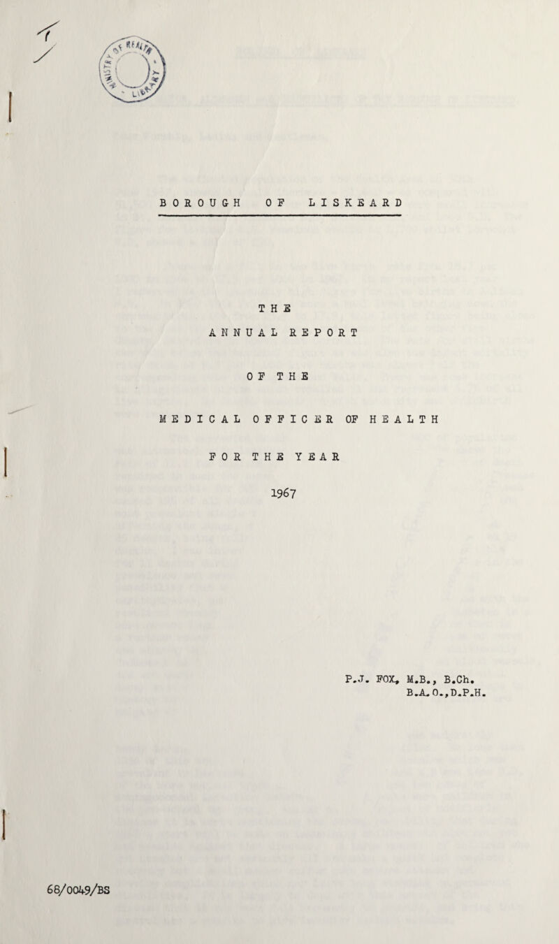 v^i5 Tfy BOROUGH OP LISKEARD THE ANNUAL REPORT OF THE MEDICAL OFFICER OF HEALTH FOR THE YEAR 1967 P.J. FOX, M.B., B.Ch. B.A„0.,D.P.H. 66/0049/BS