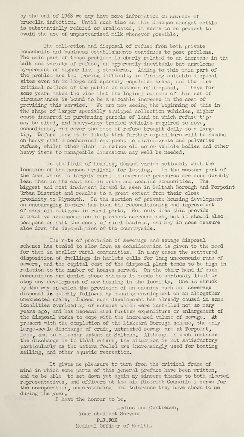 by the end. of 1968 we nay have nore information on sources of brucella infection. Until such tine as this discqsc anongst cattle is substantially reduced or eradicated, it seens to me prudent to avoid the use of unpasteurised milk whenever possible* The collection and disposal of refuse from both private households and business establishments continues to pose problems. The main part of these problems is cbarly related to an increase in the bulk and variety of refuse, an apparently inevitable but unwelcome by-product of higher liv_..g standards. Adding to this main part of the problem are the growing difficulty in finding suitable disposal sites even in in large and sparsely populated areas, and the nore critical outlook of the public on methods of disposal, I have for some years taken the view that the logical outcome of this set of circumstances is bound to be a sizeable increase in the cost of providing this service. We are now seeing the beginning of this in the shape of larger specially equipped collection vehicles, higher costs incurred in purchasing parcels of land on which refuse t.'ps nay be sited, and heavy-duty tracked vehicles required to move, consolidate, and cover the mass of refuse brought daily to a large tip. Before long it is likely that further expenditure will be needed on heavy static mechanical equipment to disintigrate and pulverise rufuse, whilst other plant to reduce old motor vehicle bodies and other heavy items to manageable dimensions nay well be needed. In the field of housing, demand varies noticably with the location of the houses available for letting. In the western part of the Area which is largely rural in character pressures are considerably less than in the east and in urban and seaside communities. The biggest and most insistent demand is seen in Salt ash Borough and Torpoint Urban District and results to a great extent from their close proximity to Plymouth. In the section of private housing development an encouraging feature has been the reconditioning and improvement of many old cottages in rural parts. Not only does this provide attractive accommodation in pleasant surroundings, but it should also postpone or halt the decay of rural hamlets, and may in some measure slow down the depopulation of the countryside. The rate of provision of sewerage and sewage disposal schemes has tended to slow down as consideration is given to the need for then in smaller rural communities. In many cases the scattered disposition of dwellings in hamlets calls for long uneconomic runs of sewers, and the capital cost of the disposal plant tends to be high in relation to the number of houses served. On the other hand if such cummunities are denied those schemes it tends to seriously limit or stop any development of new housing in the locality. One is struck by the v/ay in which the provision of an amenity such as sewerage disposal ie quickly followed by housing development on an altogether unexpected scale. Indeed such development has already caused in some localities overloading of schemes which were installed not so many years ago, and has necessitated further expenditure or enlargement of the disposal works to cope with the increased valune of sewage. At present with the completion of the Liskeerd Borough scheme, the only large-scale discharge of crude, untreated sewage are at Torpoint, Looe, and to a lesser extent at Saltanh. Although in each instance the discharge is to tidal waters, the situation is not satisfactory particularly as the waters fouled ore increasingly used for boating sailing, and other e.quatic recreation. It gives me pleasure to turn from the critical frame of mind in which some parts of this general prefa.ee have been written, and to be able to set down yet again my sincere thanks to both elected representatives, and officers ot the six District Councils I serve for the co-operation, und or standing and tolerance they have shown to me during the year. I have the honour to be. Ladies and Gentlemen, Your obedient Servant P.J.HOX Medical Officer of Health,.