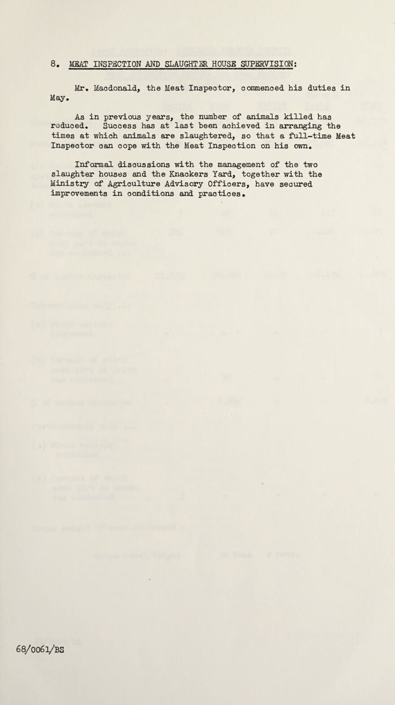 Mr. Macdonald, the Meat Inspector, commenced his duties in May. As in previous years, the number of animals killed has reduced. Success has at last been achieved in arranging the times at which animals are slaughtered, so that a full-time Meat Inspector oan cope with the Meat Inspection on his own. Informal discussions with the management of the two slaughter houses and the Knackers Yard, together with the Ministry of Agriculture Advisory Officers, have secured improvements in conditions and practices. 68/0063/53