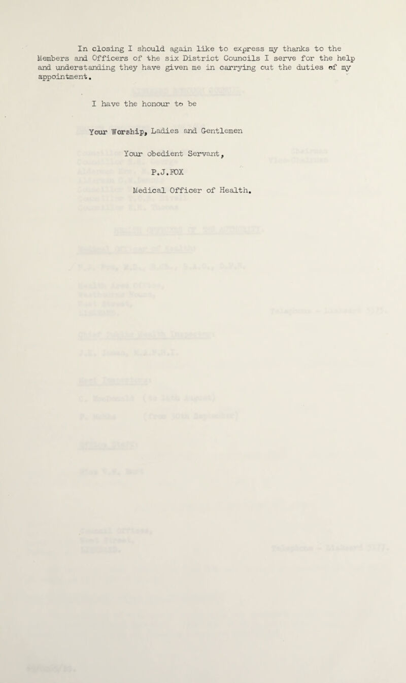 Members and Officers of the six District Councils I serve for the help and understanding they have given me in carrying cut the duties of my appointment. I have the honour to be Your Worship, Ladies and Gentlemen Your obedient Servant, P.J.POX Medical Officer of Health
