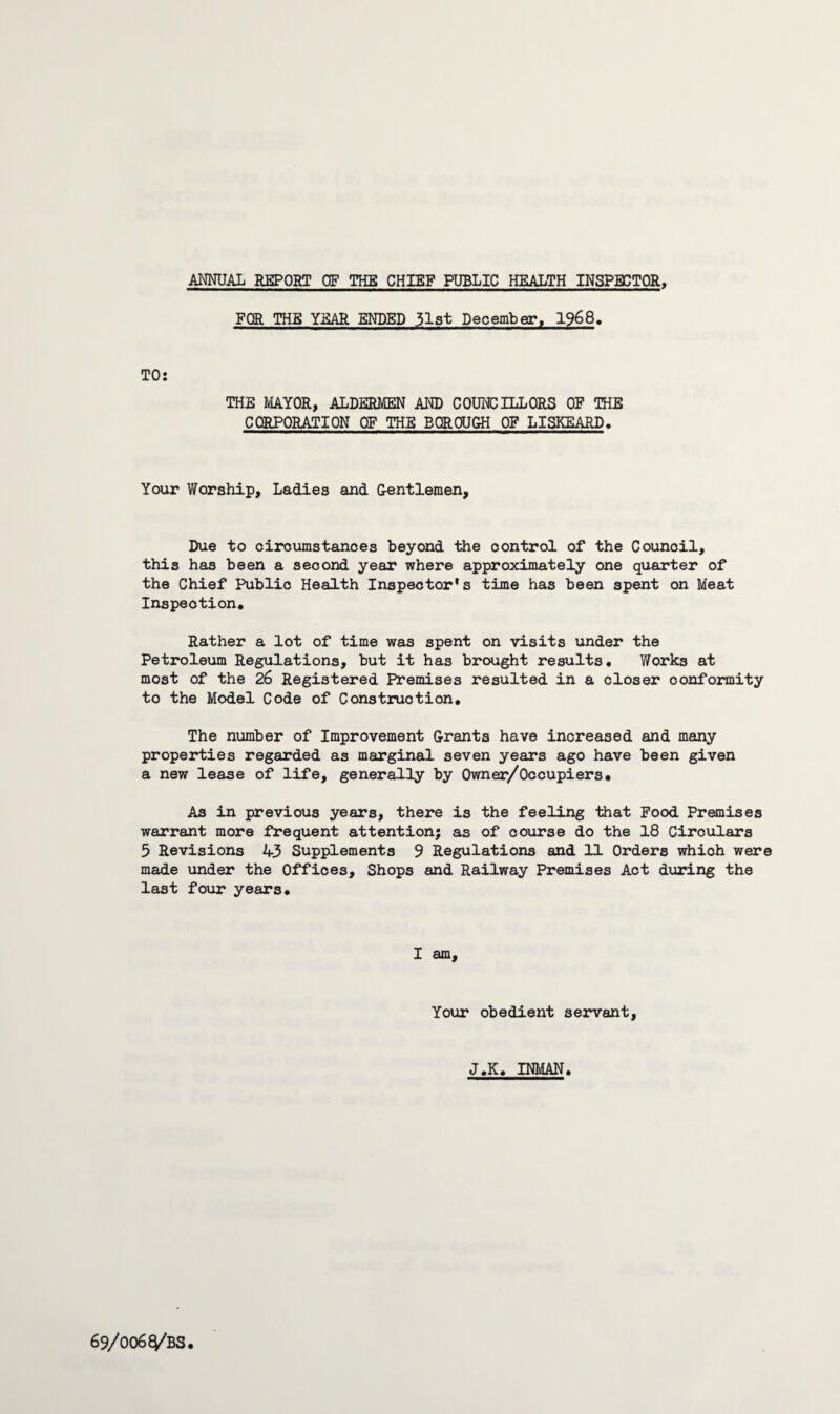 ANNUAL REPORT OF THE CHIEF PUBLIC HEALTH INSPECTOR, FOR THE YEAR ENDED 31st December, 1968. TO: THE MAYOR, ALDERMEN AND COUNCILLORS OF THE CORPORATION OF THE BOROUGH OF LISKEARD. Your Worship, Ladies and G-entlemen, Due to circumstances beyond the control of the Council, this has been a second year where approximately one quarter of the Chief Public Health Inspector's time has been spent on Meat Inspection. Rather a lot of time was spent on visits under the Petroleum Regulations, but it has brought results. Works at most of the 26 Registered Premises resulted in a closer conformity to the Model Code of Construction. The number of Improvement Grants have increased and many properties regarded as marginal seven years ago have been given a new lease of life, generally by Owner/Occupiers. As in previous years, there is the feeling that Food Premises warrant more frequent attention; as of course do the 18 Circulars 5 Revisions 43 Supplements 9 Regulations and 11 Orders which were made under the Offices, Shops and Railway Premises Act during the last four years. I am. Your obedient servant, J.K. INMAN.