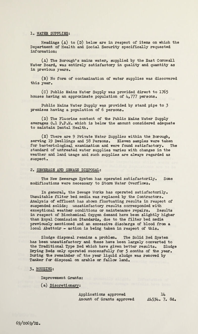 Headings (a) to (D) below are in respect of items on which the Department of Health and Social Security specifically requested information: (A) The Borough’s mains water, supplied by the East Cornwall Water Board, was entirely satisfactory in quality and quantity as in previous years. (B) No form of contamination of water supplies was discovered this year. (C) Public Mains Water Supply was provided direot to 1765 houses having an approximate population of 4>777 persons. Public Mains Water Supply was provided by stand pipe to 3 premises having a population of 6 persons. (D) The Fluorine content of the Public Mains Water Supply averages 0.1 P.P.M. which is below the amount considered adequate to maintain Dental Health. (E) There are 9 Private Water Supplies within the Borough, serving 19 Dwellings and 58 Persons. Eleven samples were taken for bacteriological examination and were found satisfactory. The standard of untreated water supplies varies with changes in the weather and land usage and such supplies are always regarded as suspect. 2. SEWERAG-E AND SEWA&E DISPOSAL: The New Sewerage System has operated satisfactorily. Some modifications were necessary to Storm Water Overflows. In general, the Sewage Works has operated satisfactorily. Unsuitable filter bed media was replaced by the Contractors. Analysis of effluent has shown fluctuating results in respect of suspended solids; unsatisfactory results corresponded with exceptional weather conditions or maintenance repairs. Results in respect of Biochemical Oxygen demand have been slightly higher than Royal Commission Standards, due to the filter bed media previously mentioned and an excessive discharge of blood from a local Abattoir - action is being taken in respeot of this. Sludge disposal remains a problem. The Solid Bed System has been unsatisfactory and these have been largely converted to the Traditional Type Bed which have given better results. Sludge Drying Beds only operated successfully for 5 months of the year. During the remainder of the year liquid sludge was removed by Tanker for disposal on arable or fallow land. 3. HOUSING: Improvement Grants: (a) Discretionary: Applications approved 14 Amount of Grants approved £4534. 7. 8d.