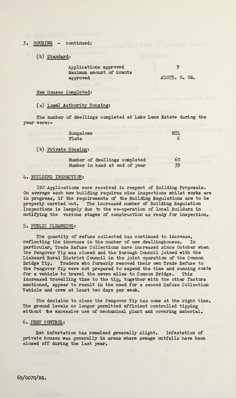 (b) Standard: Applications approved 9 Maximum amount of Grants approved £1073* 0. Od. New Houses Completed: (a) Local Authority Housing: The number of dwellings completed at Lake Lane Estate during the year were:- Bungalows NIL Flats 6 (b) Private Housing: Number of dwellings completed 60 Number in hand at end of year 39 4. BUILDING INSPECTION: 192 Applications were received in respect of Building Proposals. On average each new building requires nine inspections whilst works are in progress, if the requirements of iiie Building Regulations are to be properly carried out. The increased number of Building Regulation Inspections is largely due to the co-operation of local Builders in notifying the various stages of construction as ready for inspection. 3. PUBLIC CLEANSING: The quantity of refuse collected has continued to increase, reflecting the increase in the number of new dwellinghouses. In particular. Trade Refuse Collections have increased since October when the Pengover Tip was closed and the Borough Council joined with the Liskeard Rural District Council in the joint operation of the Connon Bridge Tip. Traders who formerly removed their own Trade Refuse to the Pengover Tip were not prepared to expend the time and running costs for a vehicle to travel the seven miles to Connon Bridge. This increased travelling time to the tip, together with the other factors mentioned, appear to result in the need for a second Refuse Collection Vehicle and crew at least two days per week. The decision to close the Pengover Tip has come at the right time. The ground levels no longer permitted efficient controlled tipping without tie excessive use of mechanical plant and covering material. 6. PEST CONTROL: Rat infestation has remained generally slight. Infestation of private houses was generally in areas where sewage outfalls have been closed off during the last year.