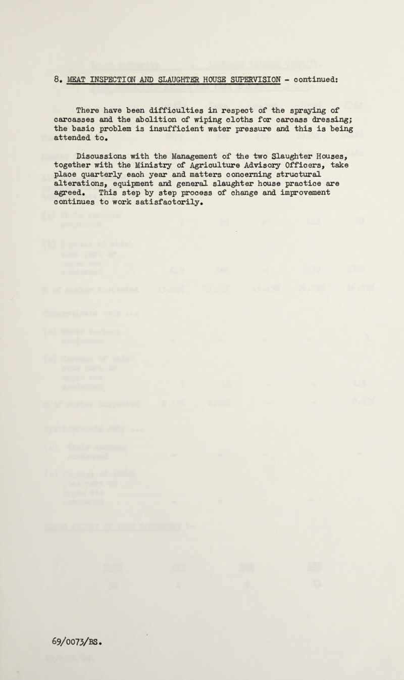 8. MEAT INSPECTION AND SLAUG-HTER HOUSE SUPERVISION - continued: There have been difficulties in respect of the spraying of carcasses and the abolition of wiping cloths for carcass dressing; the basic problem is insufficient water pressure and this is being attended to* Discussions with the Management of the two Slaughter Houses, together with the Ministry of Agriculture Advisory Officers, take plaoe quarterly each year and matters concerning structural alterations, equipment and general slaughter house practice are agreed. This step by step process of change and improvement continues to work satisfactorily*