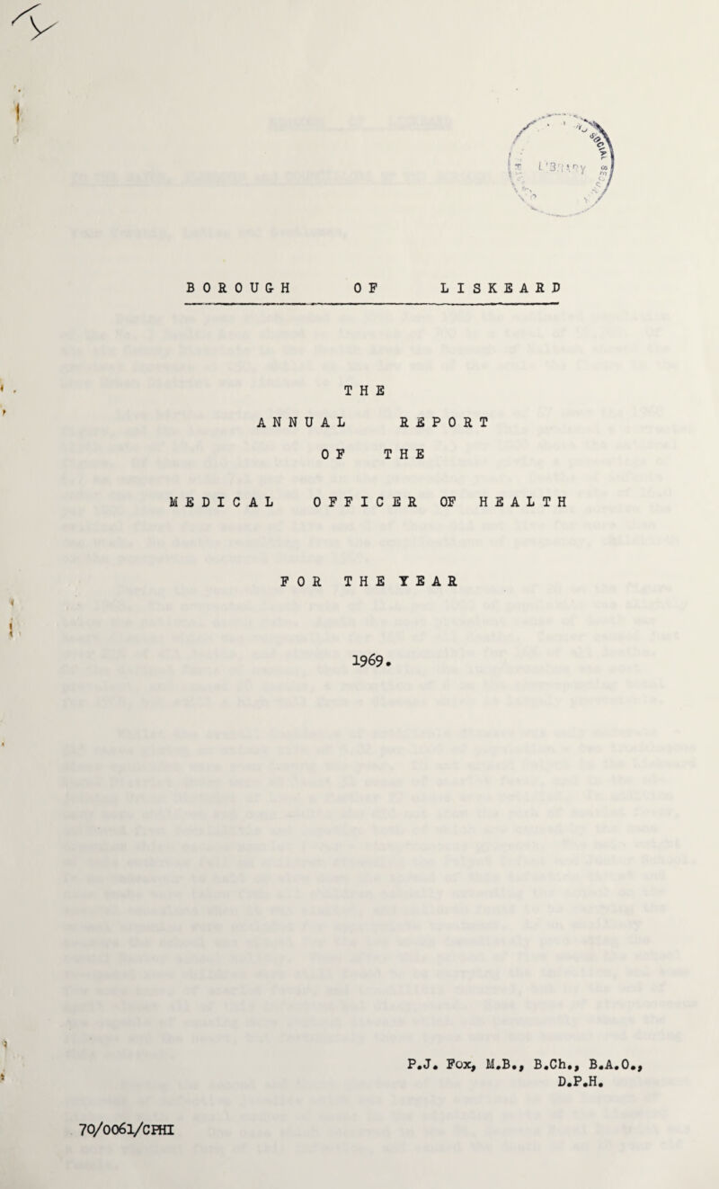 I BOROUGH OF LISKEARD 1 - THE ANNUAL REPORT OF THE MEDICAL OFFICER OF HEALTH FOR THE TEAR » t i < i 1969. > P.J. Fox, M.B., B.Ch., B.A.O., D.P.H. 70/0061/cHn 8