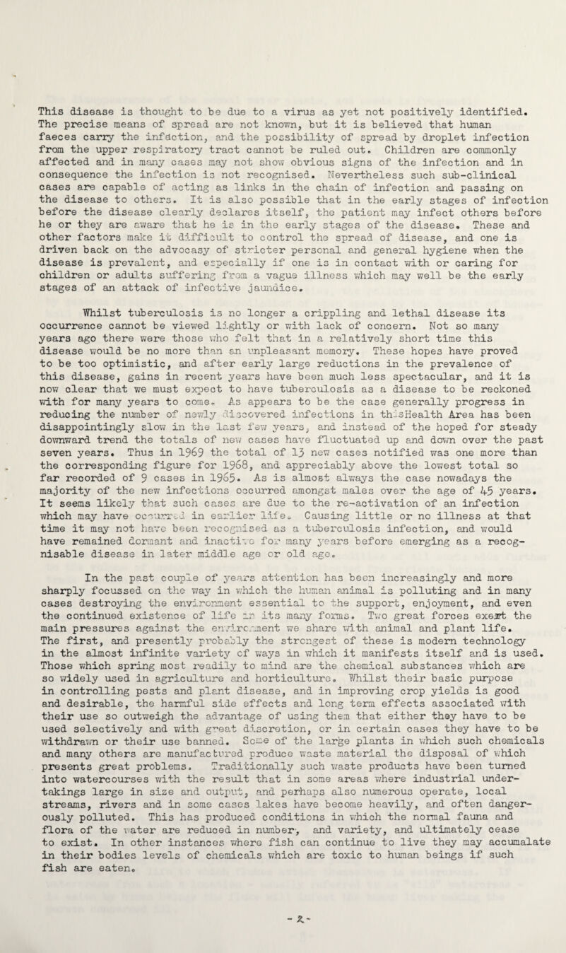 This disease is thought to be due to a virus as yet not positively identified. The precise means of spread are not known, but it is believed that human faeces carry the infection, and the possibility of spread by droplet infection from the upper respiratory tract cannot be ruled out. Children are commonly affected and in many cases may not show obvious signs of the infection and in consequence the infection is not recognised. Nevertheless such sub-clinical cases are capable of acting as links in the chain of infection and passing on the disease to others. It is also possible that in the early stages of infection before the disease clearly declares itself, the patient may infect others before he or they are aware that he is in the early stages of the disease. These and other factors make it difficult to control the spread of disease, and one is driven back on the advocasy of stricter personal and general hygiene when the disease is prevalent, and especially if one is in contact with or caring for children or adults suffering from a vagus illness which may well be the early stages of an attack of infective jaundice. Whilst tuberculosis is no longer a crippling and lethal disease its occurrence cannot be viewed lightly or with lack of concern. Not so many years ago there were those who felt that in a relatively short time this disease would be no more than sn unpleasant memory. These hopes have proved to be too optimistic, and after early large reductions in the prevalence of this disease, gains in recent years have been much less spectacular, and it is now clear that we must expect to have tuberculosis as a disease to be reckoned with for many years to come. As appears to be the case generally progress in reducing the number of newly discovered infections in thlsHealth Area has been disappointingly slow in the last few years, and instead of the hoped for steady downward trend the totals of new cases have fluctuated up and down over the past seven years. Thus in 1969 the total of 13 new cases notified was one more than the corresponding figure for 1968, and appreciably above the lowest total so far recorded of 9 cases in 1965* As is almost always the case nowadays the majority of the new infections occurred amongst males over the age of 45 years. It seems likely that such cases are due to the re-activation of an infection which may have occurred, in earlier life. Causing little or no illness at that time it may not have been recognised as a tuberculosis infection, and would have remained dormant and inactive for many years before emerging as a recog¬ nisable disease in later middle age or old age. In the past couple of years attention has been increasingly and more sharply focussed on the way in which the human animal is polluting and in many cases destroying the environment essential to the support, enjoyment, and even the continued existence of life rn its many forms. Two great forces exert the main pressures against the environment we share with animal and plant life. The first, and presently probably the strongest of these is modem technology in the almost infinite variety of ways in which it manifests itself and is used. Those which spring most readily to mind are the chemical substances which are so widely used in agriculture and horticulture. Whilst their basic purpose in controlling pests and plant disease, and in improving crop yields is good and desirable, the harmful side effects and long term effects associated with their use so outweigh the advantage of using them that either they have to be used selectively and with gmat discretion, or in certain cases they have to be withdrawn or their use banned. Seme of the larjge plants in which such chemicals and many others are manufactured produce waste material the disposal of which presents great problems. Traditionally such waste products have been turned into watercourses with the result that in some areas where industrial under¬ takings large in size and output, and perhaps also numerous operate, local streams, rivers and in some cases lakes have become heavily, and often danger¬ ously polluted. This has produced conditions in which the normal fauna and flora of the water are reduced in number-, and variety, and ultimately cease to exist. In other instances where fish can continue to live they may accumalate in their bodies levels of chemicals which are toxic to human beings if such fish are eaten.