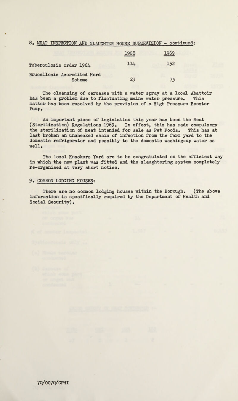 8, MEAT INSPECTION AND SLAUGHTER HOUSE SUPERVISION - continued: 1968 1969 Tuberculosis Order 1964 114 132 Brucellosis Accredited Herd Scheme 23 73 The cleansing of carcases with a water spray at a local Abattoir has been a problem due to fluctuating mains water pressure. This mattei? has been resolved by the provision of a High Pressure Booster Pump, An important piece of legislation this year has been the Meat (Sterilization) Regulations 1969. In effeot, this has made compulsory the sterilization of meat intended for sale as Pet Foods, This has at last broken an unchecked chain of infection from the farm yard to the domestic refrigerator and possibly to the domestic washing-up water as well. The local Knackers Yard are to be congratulated on the efficient way in which the new plant was fitted and the slaughtering system completely re-organised at very short notice, 9. COMMON LODGING- HOUSES: There are no common lodging houses within the Borough, (The above information is specifically required by the Department of Health and Social Security),