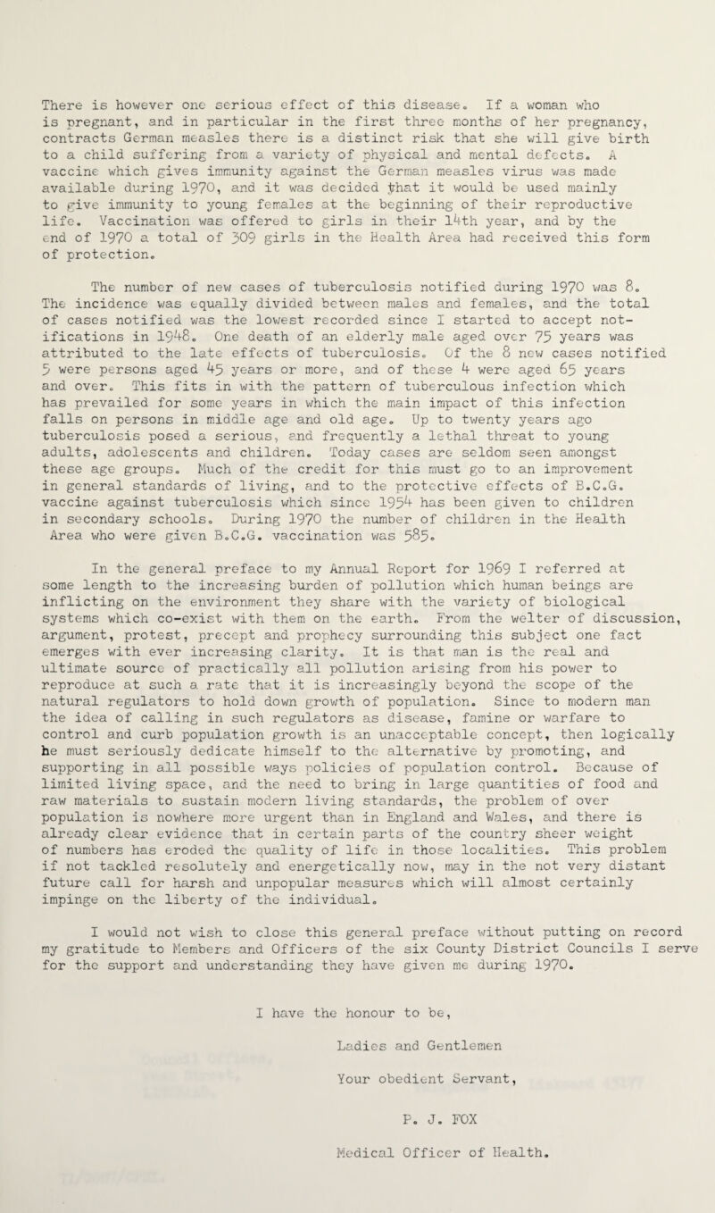 There is however one serious effect of this disease. If a woman who is pregnant, and in particular in the first three months of her pregnancy, contracts German measles there is a distinct risk that she will give birth to a child suffering from a variety of physical and mental defects. A vaccine which gives immunity against the German measles virus was made available during 1970, and it was decided .that it would be used mainly to give immunity to young females at the beginning of their reproductive life. Vaccination was offered to girls in their 14th year, and by the end of 1970 a total of 309 girls in the Health Area had received this form of protection. The number of new cases of tuberculosis notified during 1970 was 8. The incidence was equally divided between males and females, and the total of cases notified was the lowest recorded since I started to accept not¬ ifications in 1948. One death of an elderly male aged over 75 years was attributed to the late effects of tuberculosis. Of the 8 new cases notified 5 were persons aged 45 years or more, and of these 4 were aged 65 years and over. This fits in with the pattern of tuberculous infection which has prevailed for some years in which the main impact of this infection falls on persons in middle age and old age. Up to twenty years ago tuberculosis posed a serious, end frequently a lethal threat to young adults, adolescents and children. Today cases are seldom seen amongst these age groups. Much of the credit for this must go to an improvement in general standards of living, and to the protective effects of B.C.G. vaccine against tuberculosis which since 1954 has been given to children in secondary schools. During 1970 the number of children in the Health Area who were given B.C.G. vaccination was 585° In the general preface to my Annual Report for I969 I referred at some length to the increasing burden of pollution which human beings are inflicting on the environment they share with the variety of biological systems which co-exist with them on the earth. From the welter of discussion, argument, protest, precept and prophecy surrounding this subject one fact emerges with ever increasing clarity. It is that man is the real and ultimate source of practically all pollution arising from his power to reproduce at such a rate that it is increasingly beyond the scope of the natural regulators to hold down growth of population. Since to modern man the idea of calling in such regulators as disease, famine or warfare to control and curb population growth is an unacceptable concept, then logically he must seriously dedicate himself to the alternative by promoting, and supporting in all possible ways policies of population control. Because of limited living space, and the need to bring in large quantities of food and raw materials to sustain modern living standards, the problem of over population is nowhere more urgent than in England and Wales, and there is already clear evidence that in certain parts of the country sheer weight of numbers has eroded the quality of life in those localities. This problem if not tackled resolutely and energetically now, may in the not very distant future call for harsh and unpopular measures which will almost certainly impinge on the liberty of the individual. I would not wish to close this general preface without putting on record my gratitude to Members and Officers of the six County District Councils I serve for the support and understanding they have given me during 1970. I have the honour to be, Ladies and Gentlemen Your obedient Servant, P. J. FOX Medical Officer of Health.