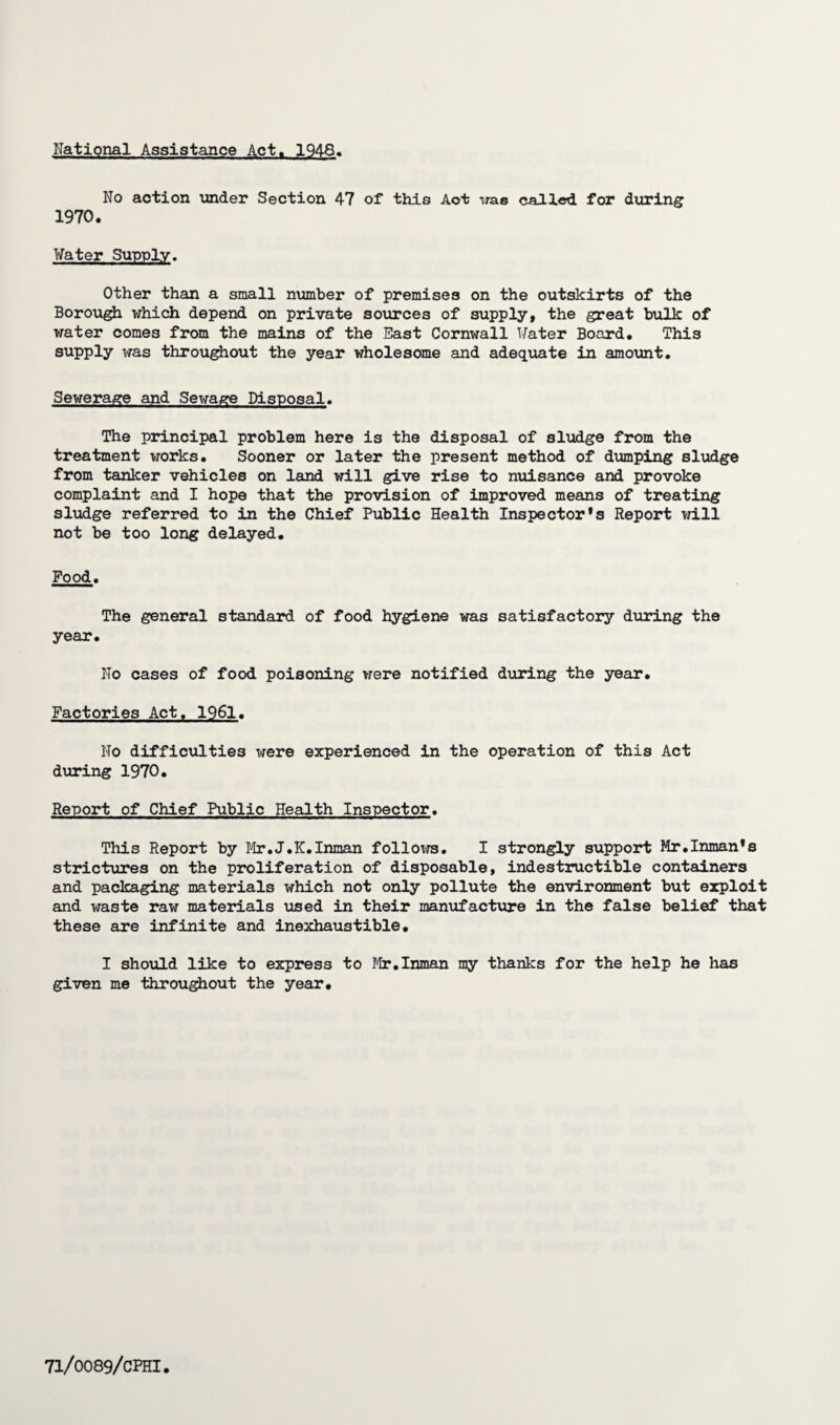 National Assistance Act. 1948. No action under Section 47 of this Aot was called for during 1970. Water Supply. Other than a small number of premises on the outskirts of the Borough which depend on private sources of supply, the great bulk of water comes from the mains of the East Cornwall Water Board. This supply was throughout the year wholesome and adequate in amount. Sewerage and Sewage Disposal. The principal problem here is the disposal of sludge from the treatment works. Sooner or later the present method of dumping sludge from tanker vehicles on land will give rise to nuisance and provoke complaint and I hope that the provision of improved means of treating sludge referred to in the Chief Public B[ealth Inspector’s Report will not be too long delayed. Food. The general standard of food hygiene was satisfactory during the year. No cases of food poisoning were notified during the year. Factories Act, 1961. No difficulties were experienced in the operation of this Act during 1970. Report of Chief Public Health Inspector. This Report by Mr.J.K.Inman follows. I strongly support Mr.Inman’s strictures on the proliferation of disposable, indestructible containers and packaging materials which not only pollute the environment but exploit and waste raw materials used in their manufacture in the false belief that these are infinite and inexhaustible, I should like to express to Mr.Inman my thanks for the help he has given me throughout the year.