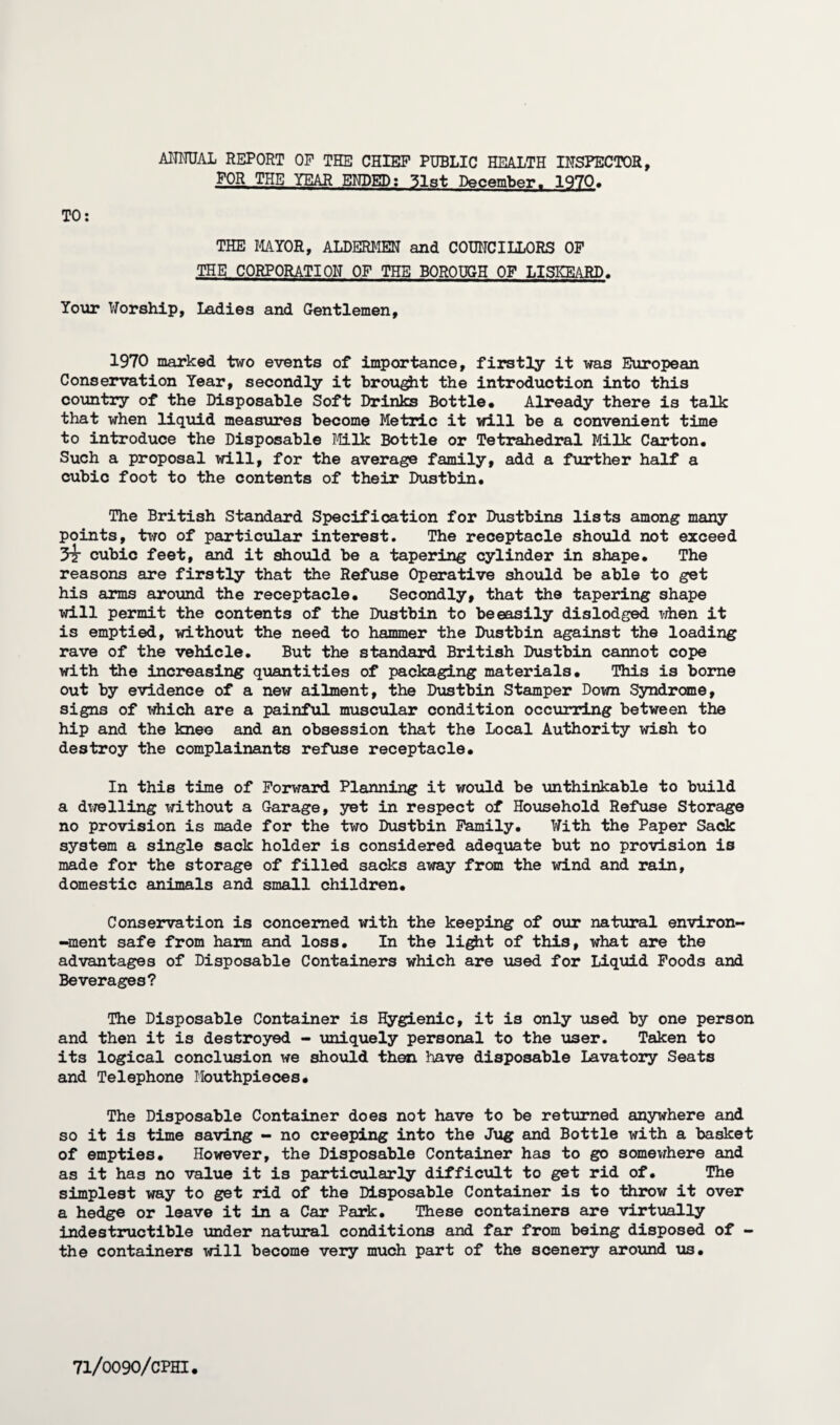 ANNUAL report op the chief public health inspector, FOR THE YEAR ENDED; 31st December. 1970. TO: THE MAYOR, ALDERMEN and COUNCILLORS OF THE CORPORATION OF THE BOROUGH OF LISKEARD. Your Worship, Ladies and Gentlemen, 1970 marked two events of importance, firstly it was European Conservation Year, secondly it brought the introduction into this country of the Disposable Soft Drinks Bottle. Already there is talk that when liquid measures become Metric it will be a convenient time to introduce the Disposable Milk Bottle or Tetrahedral Milk Carton. Such a proposal will, for the average family, add a further half a cubic foot to the contents of their Dustbin. The British Standard Specification for Dustbins lists among many points, two of particular interest. The receptacle should not exceed 3t cubic feet, and it should be a tapering cylinder in shape. The reasons are firstly that the Refuse Operative should be able to get his arms around the receptacle. Secondly, that the tapering shape will permit the contents of the Dustbin to beeasily dislodged when it is emptied, without the need to hammer the Dustbin against the loading rave of the vehicle. But the standard British Dustbin cannot cope with the increasing quantities of packaging materials. This is borne out by evidence of a new ailment, the Dustbin Stamper Down Syndrome, signs of which are a painful muscular condition occurring between the hip and the knee and an obsession that the Local Authority wish to destroy the complainants refuse receptacle. In this time of Forward Planning it would be unthinkable to build a dwelling without a Garage, yet in respect of Household Refuse Storage no provision is made for the two Dustbin Family. With the Paper Sack system a single sack holder is considered adequate but no provision is made for the storage of filled sacks away from the wind and rain, domestic animals and small children. Conservation is concerned with the keeping of our natural environ- -ment safe from harm and loss. In the light of this, what are the advantages of Disposable Containers which are used for Liquid Foods and Beverages? The Disposable Container is Hygienic, it is only used by one person and then it is destroyed - uniquely personal to the user. Taken to its logical conclusion we should then have disposable Lavatory Seats and Telephone Mouthpieces. The Disposable Container does not have to be returned anywhere and so it is time saving - no creeping into the Jug and Bottle with a basket of empties. However, the Disposable Container has to go somewhere and as it has no value it is particularly difficult to get rid of. The simplest way to get rid of the Disposable Container is to throw it over a hedge or leave it in a Car Park. These containers are virtually indestructible under natural conditions and far from being disposed of - the containers will become very much part of the scenery around us.