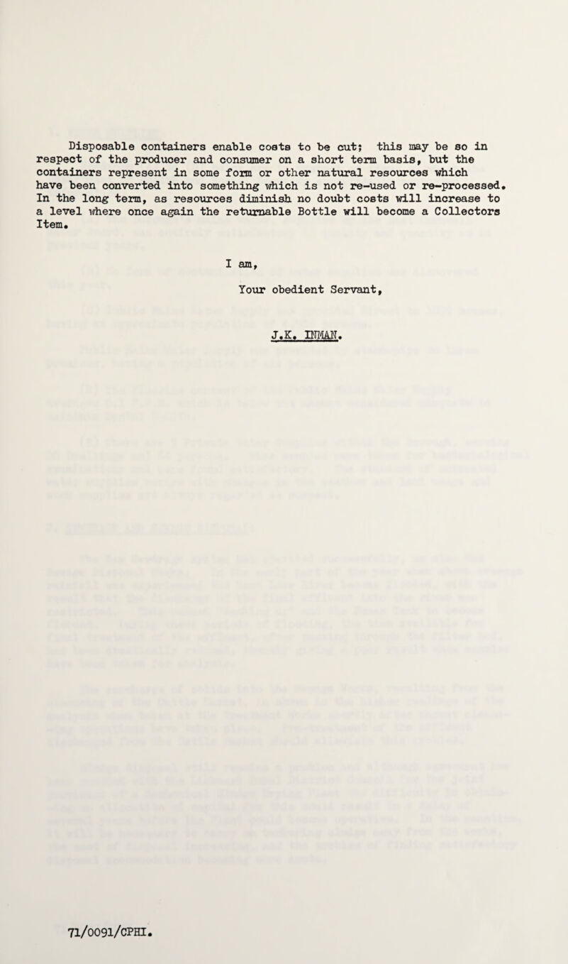 Disposable containers enable costs to be cut; this may be so in respect of the producer and consumer on a short term basis, but the containers represent in some form or other natural resources which have been converted into something which is not re-used or re-processed. In the long term, as resources diminish no doubt costs will increase to a level where once again the returnable Bottle will become a Collectors Item, I am, Your obedient Servant, J,K, INMAN,