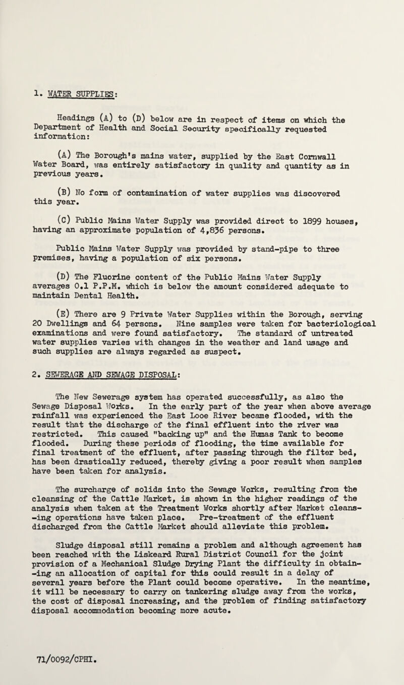 Headings (a) to (d) below are in respect of items on which the Department of Health and Social Security specifically requested information: (a) The Borough's mains water, supplied by the East Cornwall Water Board, was entirely satisfactory in quality and quantity as in previous years. (B) Ho form of contamination of water supplies was discovered this year. (c) Public Mains Water Supply was provided direct to 1899 houses, having an approximate population of 4,836 persons. Public Mains Water Supply was provided by stand-pipe to three premises, having a population of six persons. (D) The Fluorine content of the Public Mains Water Supply averages 0.1 P.P.M. which is below the amount considered adequate to maintain Dental Health. (e) There are 9 Private Water Supplies within the Borough, serving 20 Dwellings and 64 persons. Nine samples were taken for bacteriological examinations and were found satisfactory. The standard of untreated water supplies varies with changes in the weather and land usage and such supplies are always regarded as suspect. 2. SEWERAGE AND SEWAGE DISPOSAL: The New Sewerage system has operated successfully, as also the Sewage Disposal Works. In the early part of the year when above average rainfall was experienced the East Looe River became flooded, with the result that the discharge of the final effluent into the river was restricted. This caused backing up and the Humas Tank to become flooded. During these periods of flooding, the time available for final treatment of the effluent, after passing through the filter bed, has been drastically reduced, thereby giving a poor result when samples have been taken for analysis. The surcharge of solids into the Sewage Works, resulting from the cleansing of the Cattle Market, is shown in the higher readings of the analysis when taken at the Treatment Works shortly after Market cleans- -ing operations have taken place. Pre-treatment of the effluent discharged from the Cattle Market should alleviate this problem. Sludge disposal still remains a problem and although agreement has been reached with the Liskeard Rural District Council for the joint provision of a Mechanical Sludge Drying Plant the difficulty in obtain- -ing an allocation of capital for this could result in a delay of several years before the Plant could become operative. In the meantime, it will be necessary to carry on tankering sludge away from the works, the cost of disposal increasing, and the problem of finding satisfactory disposal accommodation becoming more acute.