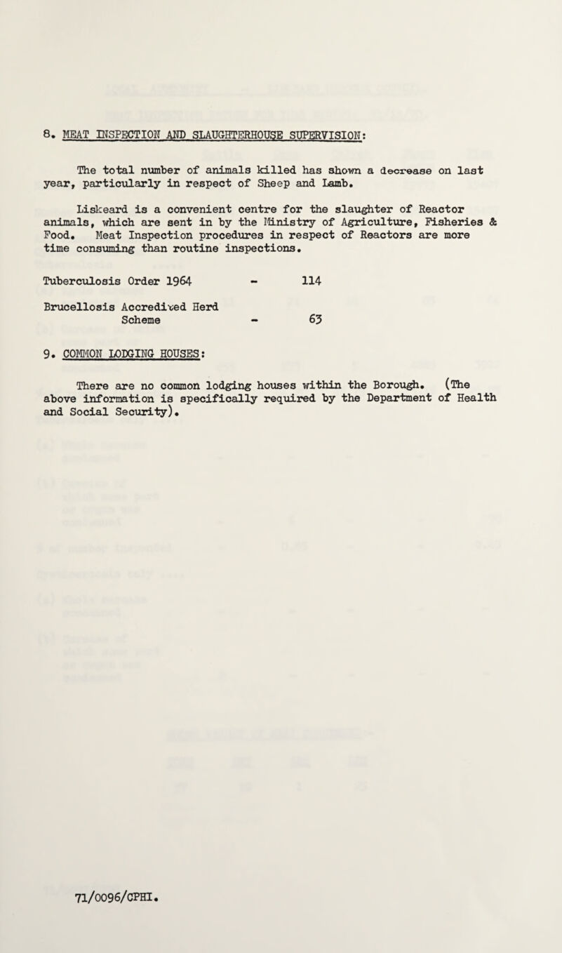 8. MEAT INSPECTION AND SLAUGHTERHOUSE SUPERVISION; The total number of animals killed has 3hown a decrease on last year, particularly in respect of Sheep and Lamb. Liskeard is a convenient centre for the slaughter of Reactor animals, which are sent in by the Ministry of Agriculture, Fisheries & Food. Meat Inspection procedures in respect of Reactors are more time consuming than routine inspections. Tuberculosis Order 1964 - 114 Brucellosis Accredited Herd Scheme 63 9. COMMON LODGING HOUSES: There are no common lodging houses within the Borough. (The above information is specifically required by the Department of Health and Social Security).