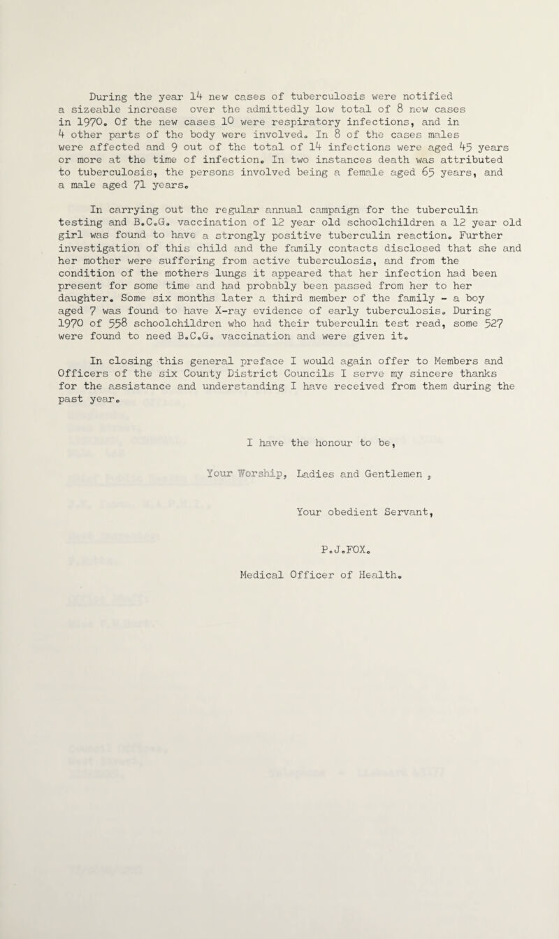 During the year 14 new cases of tuberculosis were notified a sizeable increase over the admittedly low total of 8 new cases in 1970o Of the new cases 10 were respiratory infections, and in 4 other parts of the body were involved,. In 8 of the cases males were affected and 9 out of the total of 14 infections were aged 45 years or more at the time of infection,, In two instances death was attributed to tuberculosis, the persons involved being a female aged 65 years, and a male aged 71 years® In carrying out the regular annual campaign for the tuberculin testing and B.C®G. vaccination of 12 year old schoolchildren a 12 year old girl was found to have a strongly positive tuberculin reaction® Further investigation of this child and the family contacts disclosed that she and her mother were suffering from active tuberculosis, and from the condition of the mothers lungs it appeared that her infection had been present for some time and had probably been passed from her to her daughter. Some six months later a third member of the family - a boy aged 7 was found to have X-ray evidence of early tuberculosis® During 1970 of 558 schoolchildren who had their tuberculin test read, some 527 were found to need B.C.G. vaccination and were given it® In closing this general preface I would again offer to Members and Officers of the six County District Councils I serve my sincere thanks for the assistance and understanding I have received from them during the past year® I have the honour to be, Your Worship, Ladies and Gentlemen , Your obedient Servant, P.J.FOX® Medical Officer of Health