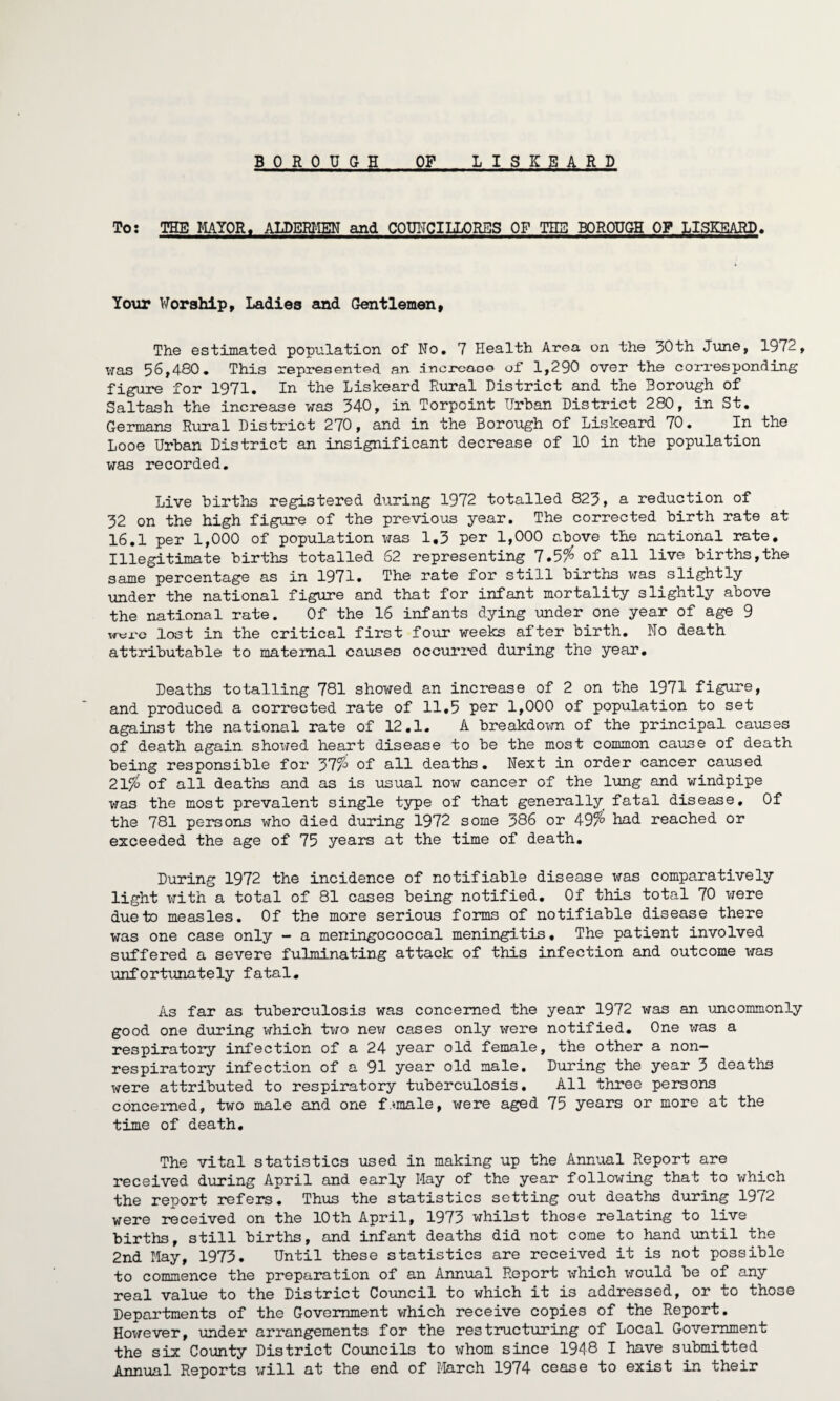 BOROU G H OF LISKEARD To: THE MAYOR. ALDERMEN and COUWCILLORES OF THE BOROUGH OF LISKEARD* Your Worship, Ladies and Gentlemen, The estimated population of No. 7 Health Area on the 30th June, 1972, was 56,480. This represented an .incrcao© of 1,290 over the corresponding figure for 1971. In the Liskeard Rural District and the Borough of Saltash the increase was 340, in Torpcint Urban District 280, in St. Germans Rural District 270, and in the Borough of Liskeard 70. In the Looe Urban District an insignificant decrease of 10 in the population was recorded. Live births registered during 1972 totalled 823, a reduction of 32 on the high figure of the previous year. The corrected birth rate at 16.1 per 1,000 of population was 1,3 per 1,000 above the national rate. Illegitimate births totalled 62 representing 7.5% of all live births,the same percentage as in 1971. The rate for still births was slightly under the national figure and that for infant mortality slightly above the national rate. Of the 16 infants dying under one year of age 9 w-tti'e lost in the critical first four weeks after birth. No death attributable to maternal causes occurred during the year. Deaths totalling 781 showed an increase of 2 on the 1971 figure, and produced a corrected rate of 11,5 per 1,000 of population to set against the national rate of 12.1. A breakdown of the principal causes of death again showed heart disease to be the most common cause of death being responsible for 37% of all deaths • Next in order cancer caused 21% of all deaths and as is usual now cancer of the lung and windpipe was the most prevalent single type of that generally fatal disease. Of the 781 persons who died during 1972 some 386 or 49% had reached or exceeded the age of 75 years at the time of death. During 1972 the incidence of notifiable disease was comparatively light with a total of 81 cases being notified. Of this total 70 were due to measles. Of the more serious forms of notifiable disease there was one case only - a meningococcal meningitis. The patient involved suffered a severe fulminating attack of this infection and outcome liras unfortunately fatal. As far as tuberculosis was concerned the year 1972 was an uncommonly good one during which two new cases only were notified. One was a respiratory infection of a 24 year old female, the other a non- respiratory infection of a 91 year old male. During the year 3 deaths were attributed to respiratory tuberculosis. All three persons concerned, two male and one female, were aged 75 years or more at the time of death. The vital statistics used in making up the Annual Report are received during April and early Hay of the year following that to which the report refers. Thus the statistics setting out deaths during 1972 were received on the 10th April, 1975 whilst those relating to live births, still births, and infant deaths did not come to hand until the 2nd May, 1973. Until these statistics are received it is not possible to commence the preparation of an Annual Report which would be of any real value to the District Council to which it is addressed, or to those Departments of the Government which receive copies of the Report. However, under arrangements for the restructuring of Local Government the six County District Councils to whom since 1948 I have submitted Annual Reports will at the end of March 1974 cease to exist in their