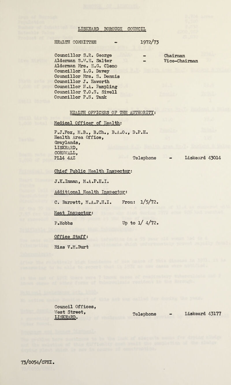 LISKEARD BOROUGH COUNCIL HEALTH COMMITTEE - 1972/73 Councillor S.R. George - Chairman Alderman S.U.E. Salter — Vice-Chairman Alderman Mrs. E.G. Clemo Councillor L.G. Davey Councillor Mrs. S. Dennis Councillor J. Haworth Councillor N.A. Pampling Councillor T.O.S. Sivell Councillor P.S. Tank HEALTH OFFICERS OF THE AUTHORITY: Medical Officer of Health; P.J.Fox, M.B., B.Ch., B.A.O., D.P.H. Health Area Office, Graylands, LISKEARD, CORNWALL, PL14 4AZ Telephone - Liskeard 43014 Chief Public Health Inspector: J.K.Inman, M.A.P.H.I. Additional Health Inspector: C. Barrett, M.A.P.H.I. Prom: 1/5/72. Meat Inspector: P.Mobbs Up to l/ 4/72. Office Staff: Miss V.M.Burt Council Offices, West Street, LISKEARD. Telephone - Liskeard 43177