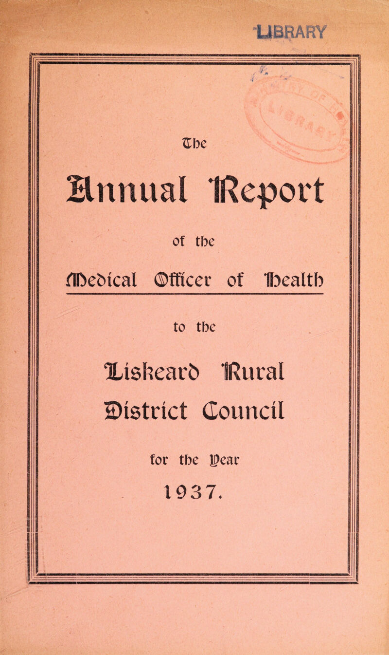LIBRARY £be Hnnual IReport of tbe flftebical ©fftcer of Ibealtb to tbe Xisfcearb IRuval District Council for tbe JDear 1937.