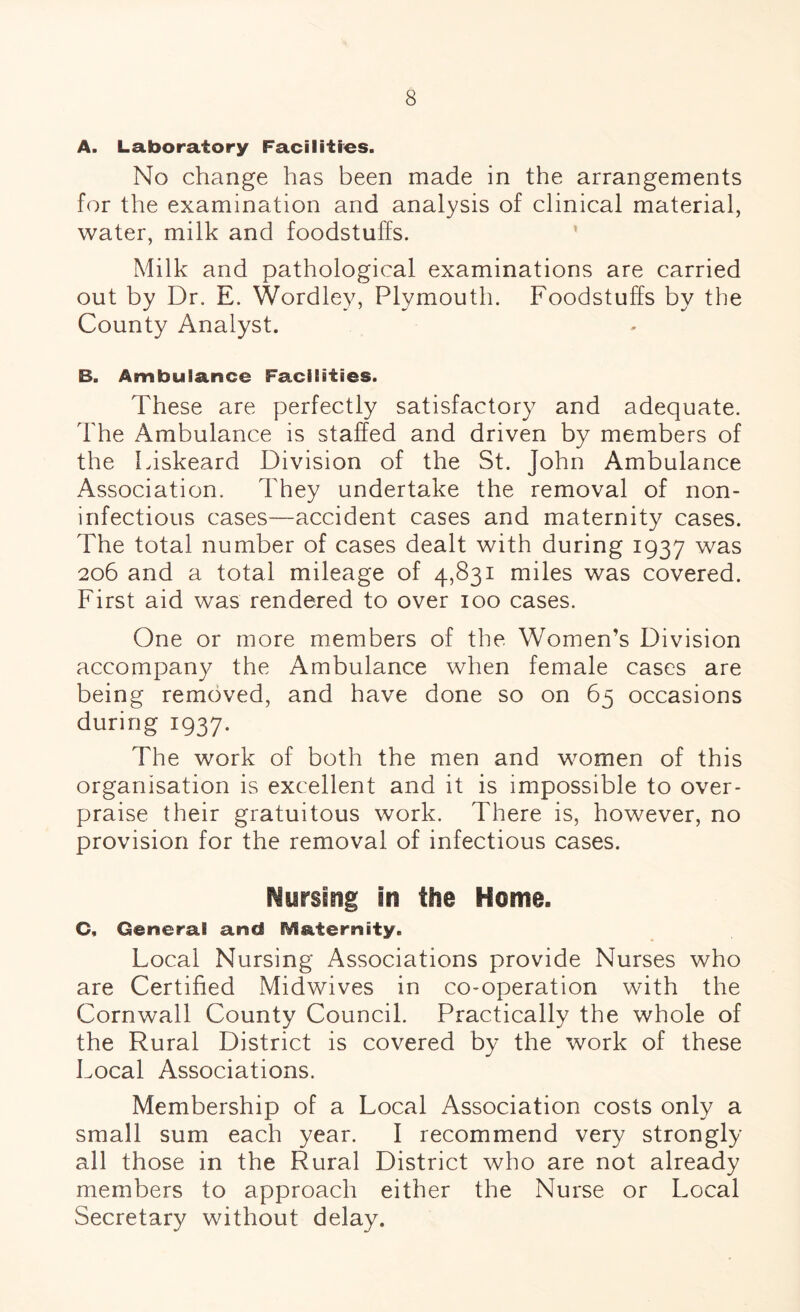 A. Laboratory Facilities. No change has been made in the arrangements for the examination and analysis of clinical material, water, milk and foodstuffs. Milk and pathological examinations are carried out by Dr. E. Wordley, Plymouth. Foodstuffs by the County Analyst. B. Ambulance Facilities. These are perfectly satisfactory and adequate. The Ambulance is staffed and driven by members of the Liskeard Division of the St. John Ambulance Association. They undertake the removal of non- infectious cases—accident cases and maternity cases. The total number of cases dealt with during 1937 was 206 and a total mileage of 4,831 miles was covered. First aid was rendered to over 100 cases. One or more members of the Women’s Division accompany the Ambulance when female cases are being removed, and have done so on 65 occasions during 1937. The work of both the men and women of this organisation is excellent and it is impossible to over¬ praise their gratuitous work. There is, however, no provision for the removal of infectious cases. iyrslng in the Home. C. General and Maternity. Local Nursing Associations provide Nurses who are Certified Midwives in co-operation with the Cornwall County Council. Practically the whole of the Rural District is covered by the work of these Local Associations. Membership of a Local Association costs only a small sum each year. I recommend very strongly all those in the Rural District who are not already members to approach either the Nurse or Local Secretary without delay.