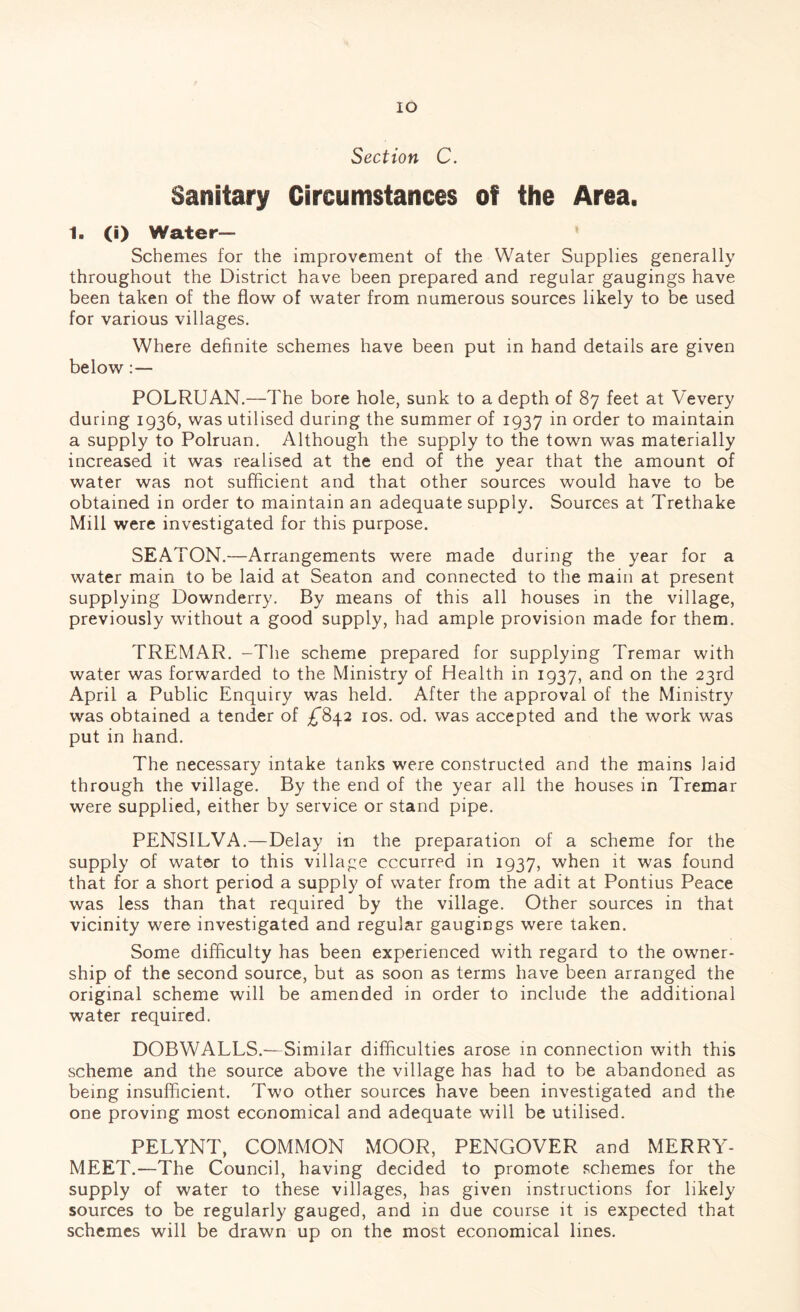 Section C. Sanitary Circumstances of the Area. 1. (i) Water- Schemes for the improvement of the Water Supplies generally throughout the District have been prepared and regular gaugings have been taken of the flow of water from numerous sources likely to be used for various villages. Where definite schemes have been put in hand details are given below: — POLRUAN.—The bore hole, sunk to a depth of 87 feet at Vevery during 1936, was utilised during the summer of 1937 in order to maintain a supply to Polruan. Although the supply to the town was materially increased it was realised at the end of the year that the amount of water was not sufficient and that other sources would have to be obtained in order to maintain an adequate supply. Sources at Trethake Mill were investigated for this purpose. SEATON.—Arrangements were made during the year for a water main to be laid at Seaton and connected to the main at present supplying Downderry. By means of this all houses in the village, previously without a good supply, had ample provision made for them. TREMAR. -The scheme prepared for supplying Tremar with water was forwarded to the Ministry of Health in 1937, and on the 23rd April a Public Enquiry was held. After the approval of the Ministry was obtained a tender of ^842 10s. od. was accepted and the work was put in hand. The necessary intake tanks were constructed and the mains laid through the village. By the end of the year all the houses in Tremar were supplied, either by service or stand pipe. PENSILVA.—Delay in the preparation of a scheme for the supply of water to this village cccurred in 1937, when it was found that for a short period a supply of water from the adit at Pontius Peace was less than that required by the village. Other sources in that vicinity were investigated and regular gaugings were taken. Some difficulty has been experienced with regard to the owner¬ ship of the second source, but as soon as terms have been arranged the original scheme will be amended in order to include the additional water required. DOBWALLS.—Similar difficulties arose in connection with this scheme and the source above the village has had to be abandoned as being insufficient. Two other sources have been investigated and the one proving most economical and adequate will be utilised. PELYNT, COMMON MOOR, PENGOVER and MERRY- MEET.—The Council, having decided to promote schemes for the supply of water to these villages, has given instructions for likely sources to be regularly gauged, and in due course it is expected that schemes will be drawn up on the most economical lines.